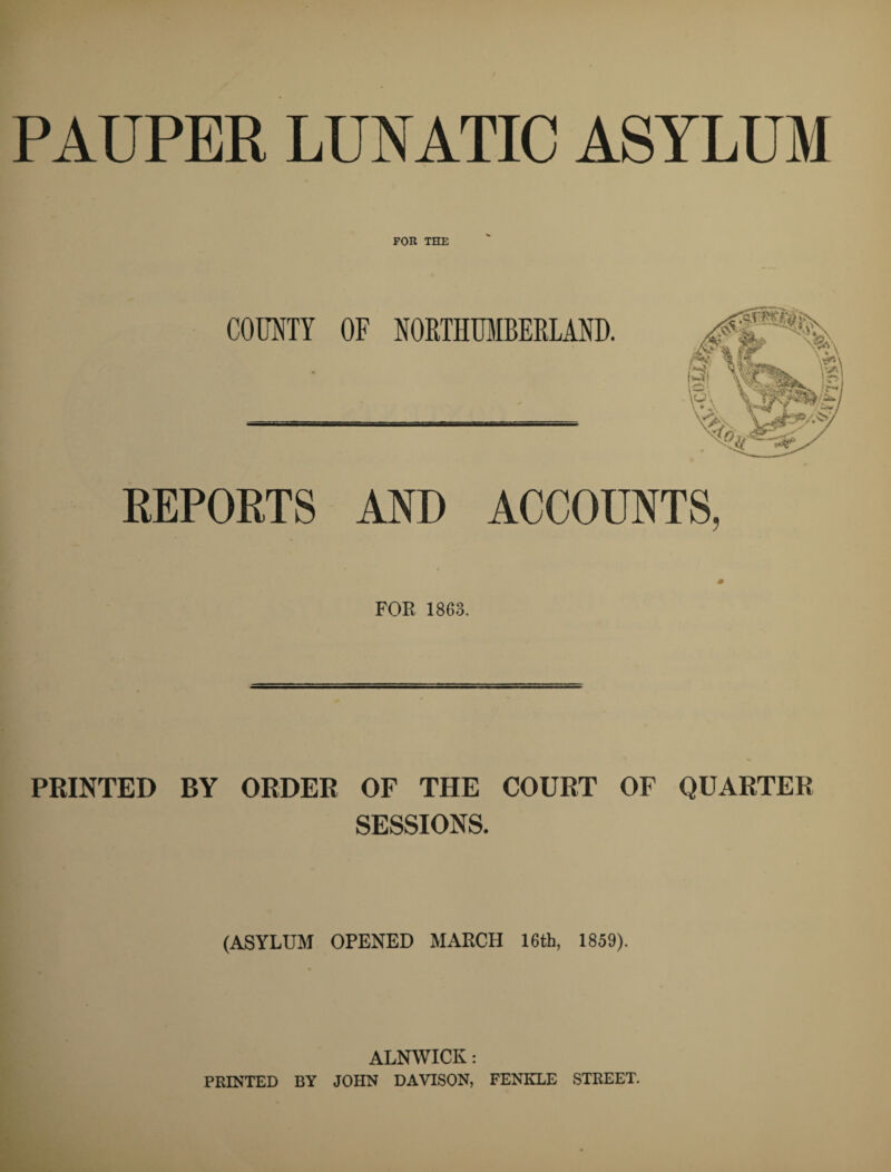 PAUPER LUNATIC ASYLUM FOR THE COUNTY OF NORTHUMBERLAND. REPORTS AND ACCOUNTS, FOE 1863. PRINTED BY ORDER OF THE COURT OF QUARTER SESSIONS. (ASYLUM OPENED MARCH 16th, 1859). ALNWICK: PRINTED BY JOHN DAVISON, FENIILE STREET.