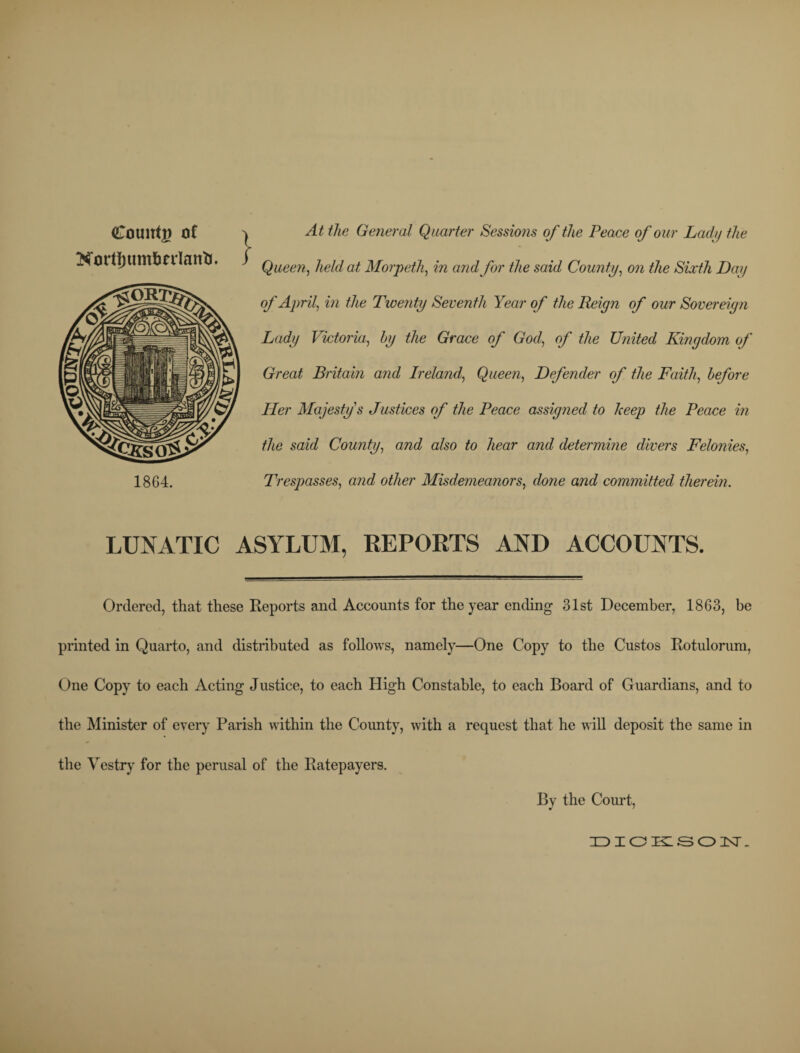 Count# of Nortfjum&nlanli, 1864. At the General Quarter Sessions of the Peace of our Ladu the Queen, held at Morpeth, in and for the said County, on the Sixth Day of April, in the Twenty Seventh Year of the Reign of our Sovereign Lady Victoria, by the Grace of God, of the United Kingdom of Great Britain and Ireland, Queen, Defender of the Faith, before Her Majesty's Justices of the Peace assigned to keep the Peace in the said County, and also to hear and determine divers Felonies, Trespasses, and other Misdemeanors, done and committed therein. LUNATIC ASYLUM, REPORTS AND ACCOUNTS. Ordered, that these Reports and Accounts for the year ending 31st December, 1863, be printed in Quarto, and distributed as follows, namely—One Copy to the Custos Rotulorum, One Copy to each Acting Justice, to each High Constable, to each Board of Guardians, and to the Minister of every Parish within the County, with a request that he will deposit the same in the Vestry for the perusal of the Ratepayers. By the Court,