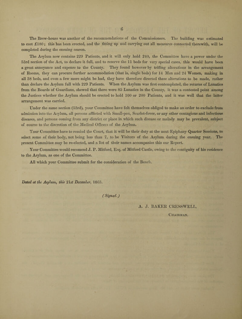 The Brew-house was another of the recommendations of the Commissioners. The building was estimated to cost £180; this has been erected, and the fitting up and carrying out all measures connected therewith, will be completed during the ensuing season. The Asylum now contains 229 Patients, and it will only hold 240, the Committee have a power under the 53rd section of the Act, to declare it full, and to reserve the 11 beds for very special cases, this would have been a great annoyance and expense to the County. They found however by trifling alterations in the arrangement of Rooms, they can procure further accommodation (that is, single beds) for 14 Men and 24 Women, making in all 38 beds, and even a few more might be had, they have therefore directed these alterations to be made, rather than declare the Asylum full with 229 Patients. When the Asylum -was first contemplated, the returns of Lunatics from the Boards of Guardians, shewed that there were 85 Lunatics in the County, it was a contested point among the Justices whether the Asylum should be erected to hold 100 or 200 Patients, and it was well that the latter arrangement was carried. Under the same section (53rd), your Committee have felt themselves obliged to make an order to exclude from admission into the Asylum, all persons afflicted with Small-pox, Scarlet-fever, or any other contagious and infectious diseases, and persons coming from any district or place in which such disease or malady may be prevalent, subject of course to the discretion of the Medical Officers of the Asylum. Your Committee have to remind the Court, that it will be their duty at the next Epiphany Quarter Sessions, to select some of their body, not being less than 7, to be Visitors of the Asylum during the ensuing year. The present Committee may be re-elected, and a list of their names accompanies this our Report. Your Committee would recomend J. P. Mitford, Esq. of Mitford Castle, owing to the contiguity of his residence to the Asylum, as one of the Committee. All which your Committee submit for the consideration of the Bench.. Dated at the Asylum, this 21 st December, 18G3. ( Signed.) A. J. BAKER CRESSWELL, Chairman.