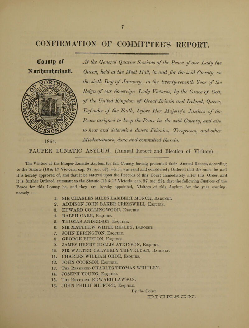 CONFIRMATION OF COMMITTEE'S REPORT. County of Nortfjum&frlantu 1864. PAUPER LUNATIC At the General Quarter Sessions of the Peace of our Lady the Queen, held at the Moot Hall, in and for the said County, on the sixth Day of January, in the twenty-seventh Year of the Reign of our Sovereign Lady Victoria, by the Grace of God, of the United Kingdom of Great Britain and Ireland\ Queen, Defender of the Faith, before Her Majesty's Justices of the Peace assigned to keep the Peace in the said County, and also to hear and determine divers Felonies, Trespasses, and other Misdemeanors, dowe awrf committed therein. ASYLUM, (Annual Report and Election of Visitors). The Visitors of the Pauper Lunatic Asylum for this County having presented their Annual Report, according to the Statute (16 & 17 Victoria, cap. 97, sec. 62), which was read and considered ; Ordered that the same be and it is hereby approved of, and that it be entered upon the Records of this Court immediately after this Order, and it is further Ordered, pursuant to the Statute (16 & 17 Victoria, cap. 97, sec. 22), that the following Justices of the Peace for this County be, and they are hereby appointed, Visitors of this Asylum for the year ensuing, namely :— 1. SIR CHARLES MILES LAMBERT MONCK, Baronet. 2. ADDISON JOHN BAKER CRESSWELL, Esquire. 3. EDWARD COLLINGWOOD, Esquire. 4. RALPH CARR, Esquire. 5. THOMAS ANDERSON, Esquire. 6. SIR MATTHEW WHITE RIDLEY, Baronet. 7. JOHN ERRINGTON, Esquire. 8. GEORGE BURDON, Esquire. 9. JAMES HENRY HOLLIS ATKINSON, Esquire. 10. SIR WALTER CALVERLY TREVELYAN, Baronet. 11. CHARLES WILLIAM ORDE, Esquire. 12. JOHN COOKSON, Esquire. 13. The Reverend CHARLES THOMAS WHITLEY. 14. JOSEPH YOUNG, Esquire. 15. The Reverend EDWARD LAWSON. 16. JOHN PHILIP MITFORD, Esquire. By the Court. DICKSON.