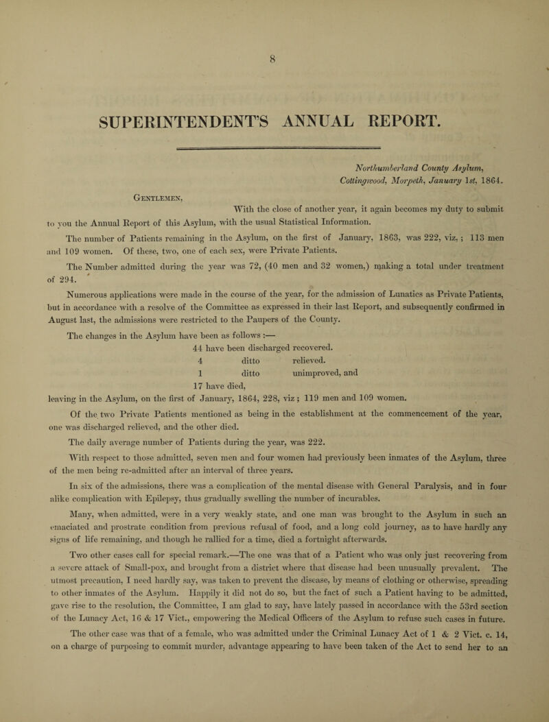 % * SUPERINTENDENTS ANNUAL REPORT. Northumberland County Asylum, Collingwood, Morpeth, January 1st, 1864. Gentlemen, With the close of another year, it again becomes my duty to submit to you the Annual Report of this Asylum, with the usual Statistical Information. The number of Patients remaining in the Asylum, on the first of January, 1863, was 222, viz, ; 113 men and 109 women. Of these, two, one of each sex, were Private Patients. The Number admitted during the year was 72, (40 men and 32 women,) making a total under treatment of 294. Numerous applications were made in the course of the year, for the admission of Lunatics as Private Patients, but in accordance with a resolve of the Committee as expressed in their last Report, and subsequently confirmed in August last, the admissions were restricted to the Paupers of the County. The changes in the Asylum have been as follows :— 44 have been discharged recovered. 4 ditto relieved. 1 ditto unimproved, and 17 have died, leaving in the Asylum, on the first of January, 1864, 228, viz ; 119 men and 109 women. Of the two Private Patients mentioned as being in the establishment at the commencement of the year, one was discharged relieved, and the other died. The daily average number of Patients during the year, was 222. With respect to those admitted, seven men and four women had previously been inmates of the Asylum, three of the men being re-admitted after an interval of three years. In six of the admissions, there was a complication of the mental disease with General Paralysis, and in four alike complication with Epilepsy, thus gradually swelling the number of incurables. Many, when admitted, were in a very weakly state, and one man was brought to the Asylum in such an emaciated and prostrate condition from previous refusal of food, and a long cold journey, as to have hardly any signs of life remaining, and though he rallied for a time, died a fortnight afterwards. Two other cases call for special remark.—The one was that of a Patient who was only just recovering from a severe attack of Small-pox, and brought from a district where that disease had been unusually prevalent. The utmost precaution, I need hardly sav, was taken to prevent the disease, by means of clothing or otherwise, spreading to other inmates of the Asylum. Happily it did not do so, but the fact of such a Patient having to be admitted, gave rise to the resolution, the Committee, I am glad to say, have lately passed in accordance with the 53rd section of the Lunacy Act, 16 & 17 Viet., empowering the Medical Officers of the Asylum to refuse such cases in future. The other case was that of a female, who was admitted under the Criminal Lunacy Act of 1 & 2 Viet. c. 14, oil a charge of purposing to commit murder, advantage appearing to have been taken of the Act to send her to an