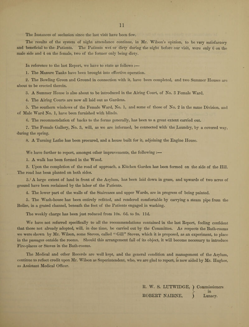 The Instances of seclusion since the last visit have been few. The results of the system of night attendance continue, in Mr. Wilson’s opinion, to be very satisfactory and beneficial to the-Patients. The Patients wet or dirty during the night before our visit, were only G on the male side and 4 on the female, two of the former only being dirty. In reference to the last Report, we have to state as follows:— 1. The Manure Tanks have been brought into effective operation. 2. The Bowling Green and Ground in connection with it, have been completed, and two Summer Houses are about to be erected therein. 3. A Summer House is also about to be introduced in the Airing Court, of No. 3 Female Ward. 4. The Airing Courts are now all laid out as Gardens. 5. The southern windows of the Female Ward, No. 1, and some of those of No. 2 in the same Division, and of Male Ward No. 1, have been furnished with blinds. G. The recommendation of backs to the forms generally, has been to a great extent carried out. 7. The Female Gallery, No. 3, will, as we are informed, be connected with the Laundry, by a covered way, during the spring. 8. A Turning Lathe has been procured, and a house built for it, adjoining the Engine House. We have further to report, amongst other improvements, the following ■ 1. A walk has been formed in the Wood. 2. Upon the completion of the road of approach, a Kitchen Garden has been formed on the side of the Hill. The road has been planted on both sides. 3. A large extent of land in front of the Asylum, has been laid down in grass, and upwards of two acres of ground have been reclaimed by the labor of the Patients. 4. The lower part of the walls of the Staircases and upper Wards, are in progress of being painted. 5. The Wash-house has been entirely refitted, and rendered comfortable by carrying a steam pipe from the Boiler, in a grated channel, beneath the feet of the Patients engaged in washing. The weekly charge has been just reduced from 10s. Gd. to 9s. lid. We have not referred specifically to all the recommendations contained in the last Report, feeling confident that those not already adopted, will, in due time, be carried out by the Committee. As respects the Bath-rooms we were shown by Mr. Wilson, some Stoves, called “ Gill” Stoves, which it is proposed, as an experiment, to place in the passages outside the rooms. Should this arrangement fail of its object, it will become necessary to introduce Fire-places or Stoves in the Bath-rooms. The Medical and other Records are well kept, and the general condition and management of the Asylum, continue to reflect credit upon Nil*. Wilson as Superintendent, who, we are glad to report, is now aided by Mr. Hughes, as Assistant Medical Officer. Commissioners in Lunacy.