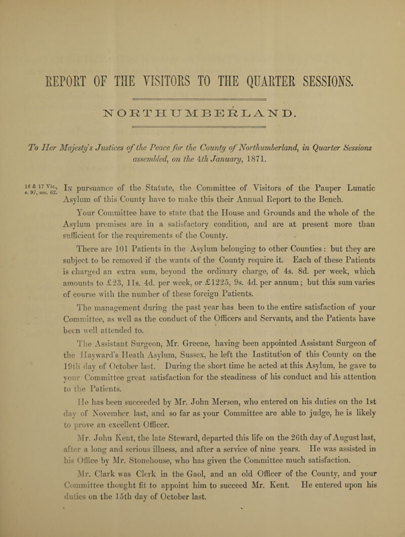 REPORT OF THE VISITORS TO THE QUARTER SESSIONS. NORTHUMBERLAND. To Her Majesty s Justices of the Peace for the County of Northumberland, in Quarter Sessions assembled, on the 4/A January, 1871. 16q7 17 viC9 In pursuance of the Statute, the Committee of Visitors of the Pauper Lunatic Asylum of this County have to make this their Annual Report to the Bench. Your Committee have to state that the House and Grounds and the whole of the Asylum premises are in a satisfactory condition, and are at present more than sufficient for the requirements of the County. There are 101 Patients in the Asylum belonging to other Counties : but they are subject to be removed if the wants of the County require it. Each of these Patients is charged an extra sum, beyond the ordinary charge, of 4s. 8d. per week, which amounts to £23, 11s. 4d. per week, or £1225, 9s. 4d. per annum; but this sum varies of course with the number of these foreign Patients. The management during the past year has been to the entire satisfaction of your Committee, as well as the conduct of the Officers and Servants, and the Patients have been well attended to. The Assistant Surgeon, Mr. Greene, having been appointed Assistant Surgeon of the Hayward’s Heath Asylum, Sussex, he left the Institution of this County on the 19til day of October last. During the short time he acted at this Asylum, he gave to your Committee oreat satisfaction for the steadiness of his conduct and his attention to the Patients. He has been succeeded by Mr. John Merson, who entered on his duties on the 1st day of November last, and so far as your Committee are able to judge, he is likely to prove an excellent Officer. Air. John Kent, the late Steward, departed this life on the 26th day of August last, after a long and serious illness, and after a service of nine years. He was assisted in his Office by Mr. Stonehouse, who has given the Committee much satisfaction. Air. Clark was Clerk in the Gaol, and an old Officer of the County, and your Committee thought fit to appoint him to succeed Air. Kent. He entered upon his duties on the 15th day of October last.