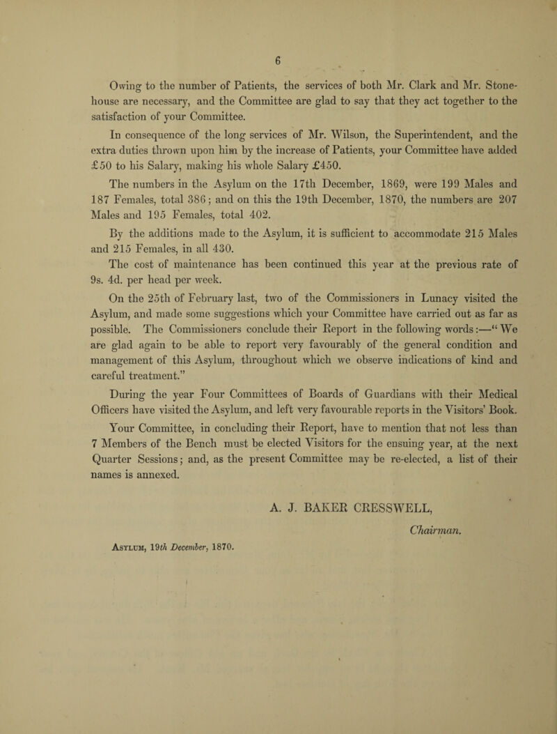 Owing to the number of Patients, the services of both Mr. Clark and Mr. Stone- house are necessary, and the Committee are glad to say that they act together to the satisfaction of your Committee. In consequence of the long services of Mr. Wilson, the Superintendent, and the extra duties thrown upon him by the increase of Patients, your Committee have added £50 to his Salary, making his whole Salary £450. The numbers in the Asylum on the 17th December, 1869, were 199 Males and 187 Females, total 386; and on this the 19th December, 1870, the numbers are 207 Males and 195 Females, total 402. By the additions made to the Asylum, it is sufficient to accommodate 215 Males and 215 Females, in all 430. The cost of maintenance has been continued this year at the previous rate of 9s. 4d. per head per week. On the 25th of February last, two of the Commissioners in Lunacy visited the Asylum, and made some suggestions which your Committee have carried out as far as possible. The Commissioners conclude their Report in the following words:—“ We are glad again to be able to report very favourably of the general condition and management of this Asylum, throughout which we observe indications of kind and careful treatment.” During the year Four Committees of Boards of Guardians with their Medical Officers have visited the Asylum, and left very favourable reports in the Visitors’ Book. Your Committee, in concluding their Report, have to mention that not less than 7 Members of the Bench must be elected Visitors for the ensuing year, at the next Quarter Sessions; and, as the present Committee may be re-elected, a list of their names is annexed. A. J. BAKER CRESSWELL, Asylum, \2th December, 1870. Chairman.