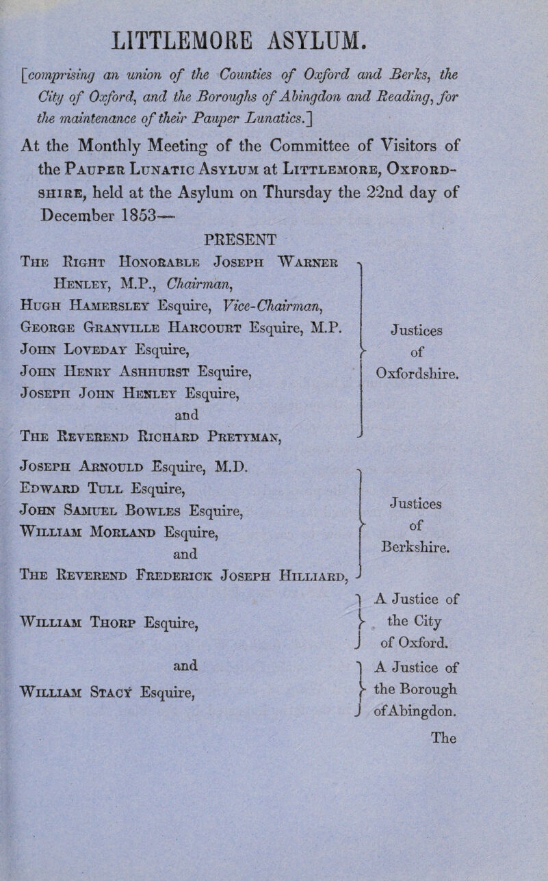 [ comprising an union of the Counties of Oxford and Berks, the City of Oxford, and the Boroughs of Abingdon and Reading, for the maintenance of their Pauper Lunatics.] At the Monthly Meeting of the Committee of Visitors of the Pauper Lunatic Asylum at Littlemore, Oxford¬ shire, held at the Asylum on Thursday the 22nd day of December 1853—— PRESENT The Right Honorable Joseph Warner Henley, M.P., Chairman, Hugh Hamersley Esquire, Vice-Chairman, George Granville Harcourt Esquire, M.P. John Loved ay Esquire, John Henry Ashhurst Esquire, Joseph John Henley Esquire, and The Reverend Richard Pretyman, Justices y of Oxfordshire. Joseph Arnould Esquire, M.D. . Edward Tull Esquire, John Samuel Bowles Esquire, William Morland Esquire, and The Reverend Frederick Joseph Hilliard, - Justices of Berkshire. William Thorp Esquire, and William Stacy Esquire, 'I A Justice of y the City J of Oxford. A Justice of the Borough of Abingdon. The