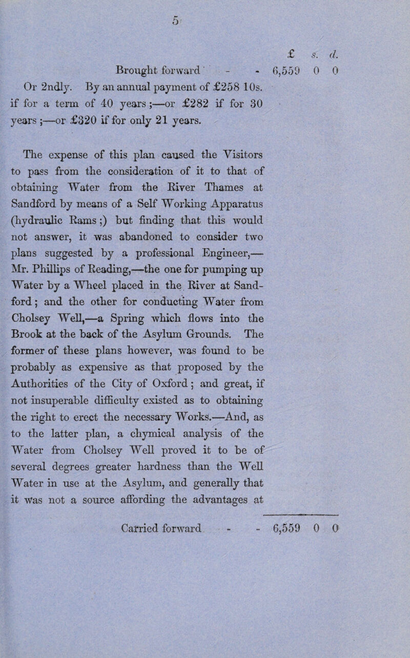 £ 5. d. Brought forward - - 6,559 0 0 Or 2ndly. By an annual payment of £258 10s. if for a term of 40 years;—or £282 if for 30 years ;—or £320 if for only 21 years. The expense of this plan caused the Visitors to pass from the consideration of it to that of obtaining Water from the River Thames at Sandford by means of a Self Working Apparatus (hydraulic Rams ;) but finding that this would not answer, it was abandoned to consider two plans suggested by a professional Engineer,— Mr. Phillips of Reading,—the one for pumping up Water by a Wheel placed in the River at Sand- ford ; and the other for conducting Water from Cholsey Well,—a Spring which flows into the Brook at the back of the Asylum Grounds. The former of these plans however, was found to be probably as expensive as that proposed by the Authorities of the City of Oxford; and great, if not insuperable difficulty existed as to obtaining the right to erect the necessary Works.—And, as to the latter plan, a chymical analysis of the Water from Cholsey Well proved it to be of several degrees greater hardness than the Well Water in use at the Asylum, and generally that it was not a source affording the advantages at