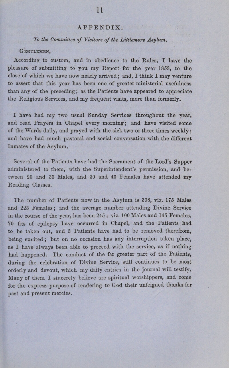 APPENDIX. To the Committee of Visitors of the Littlemore Asylum. Gentlemen, According to custom, and in obedience to the Pules, I have the pleasure of submitting to you my Peport for the year 1853, to the close of which we have now nearly arrived; and, I think I may venture to assert that this year has been one of greater ministerial usefulness than any of the preceding; as the Patients have appeared to appreciate the Peligious Services, and my frequent visits, more than formerly. I have had my two usual Sunday Services throughout the year, and read Prayers in Chapel every morning; and have visited some of the Wards daily, and prayed with the sick two or three times weekly ; and have had much pastoral and social conversation with the different Inmates of the Asylum. Several of the Patients have had the Sacrament of the Lord’s Supper administered to them, with the Superintendent’s permission, and be¬ tween 20 and 30 Males, and 30 and 40 Pemales have attended my Peading Classes. The number of Patients now in the Asylum is 398, viz. 175 Males and 223 Females; and the average number attending Divine Service in the course of the year, has been 245 ; viz. 100 Males and 145 Females. 70 fits of epilepsy have occurred in Chapel, and the Patients had to be taken out, and 3 Patients have had to be removed therefrom, being excited ; but on no occasion has any interruption taken place, as I have always been able to proceed with the service, as if nothing had happened. The conduct of the far greater part of the Patients, during the celebration of Divine Service, still continues to be most orderly and devout, which my daily entries in the journal will testify. Many of them I sincerely believe are spiritual worshippers, and come for the express purpose of rendering to God their unfeigned thanks for past and present mercies.