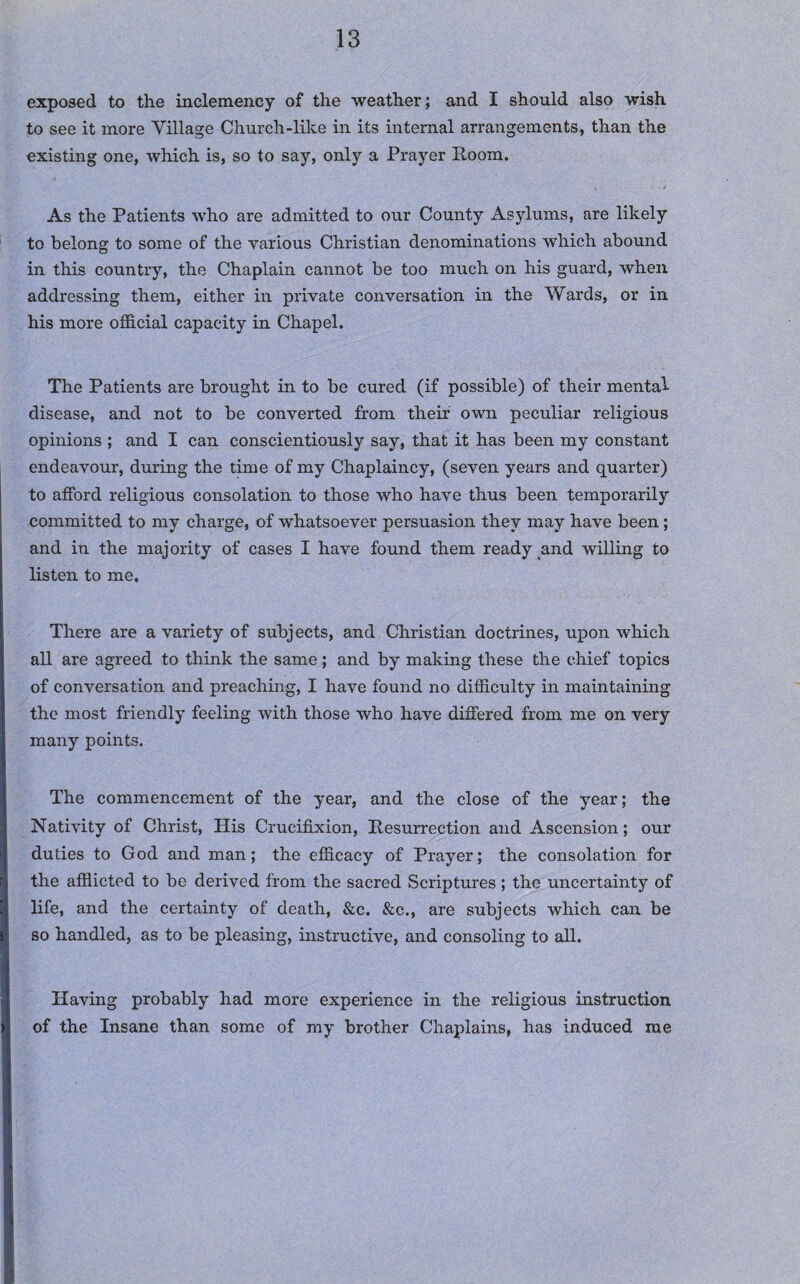 exposed to the inclemency of the weather; and I should also wish to see it more Village Church-like in its internal arrangements, than the existing one, which is, so to say, only a Prayer Room. As the Patients who are admitted to our County Asylums, are likely to belong to some of the various Christian denominations which abound in this country, the Chaplain cannot be too much on his guard, when addressing them, either in private conversation in the Wards, or in his more official capacity in Chapel. The Patients are brought in to be cured (if possible) of their mental- disease, and not to be converted from their own peculiar religious opinions ; and I can conscientiously say, that it has been my constant endeavour, during the time of my Chaplaincy, (seven years and quarter) to afford religious consolation to those who have thus been temporarily committed to my charge, of whatsoever persuasion they may have been; and in the majority of cases I have found them ready and willing to listen to me. There are a variety of subjects, and Christian doctrines, upon which all are agreed to think the same; and by making these the chief topics of conversation and preaching, I have found no difficulty in maintaining the most friendly feeling with those who have differed from me on very many points. The commencement of the year, and the close of the year; the Nativity of Christ, His Crucifixion, Resurrection and Ascension; our duties to God and man; the efficacy of Prayer; the consolation for the afflicted to be derived from the sacred Scriptures ; the uncertainty of life, and the certainty of death, &c. &c., are subjects which can be so handled, as to be pleasing, instructive, and consoling to all. Having probably had more experience in the religious instruction of the Insane than some of my brother Chaplains, has induced me