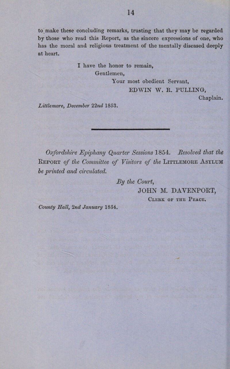 to make these concluding remarks, trusting that they may be regarded by those who read this Report, as the sincere expressions of one, who has the moral and religious treatment of the mentally diseased deeply at heart. I have the honor to remain, Gentlemen, Your most obedient Servant, EDWIN W. R. PULLING, Chaplain. Littlemore, December 22nd 1853. Oxfordshire Epiphany Quarter Sessions 1854. Resolved that the Report of the Committee of Visitors of the Littlemore Asylum be printed and circulated. By the Court, JOHN M. DAVENPORT, Clerk or the Peace. County Hall, 2nd January 1854.