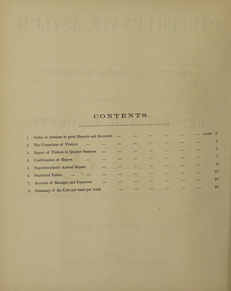 CONTENTS. 1. Order of Sessions to print Reports and Accounts 2. The Committee of Visitors 3. Report of Visitors to Quarter Sessions 4. Confirmation of Report 5. Superintendent’s Annual Report 6. Statistical Tables 7. Account of Receipts and Payments 8. Summary of the Cost per head per week PAGE 3 4 o 7 8 13 20 23 I