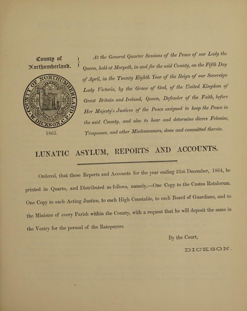 Counti) of Xortljumhcrlanh. . At the General Quarter Sessions of the Peace of our Lady the > Queen, held at Morpeth, in and for the said County, on the Fifth Day 1865. of April, in (he Twenty Eighth Year of the Reign of our Sovereign Lady Victoria, ly the Grace of God, of the United Kingdom of Great Britain and Ireland, Queen, Defender of the Faith, before Her Majesty's Justices of the Peace assigned to keep the Peace in the said County, and also to hear and determine divers Felonies, Trespasses, and other Misdemeanors, done and committed therein. LUNATIC ASYLUM, REPORTS AND ACCOUNTS. Ordered, that these Keports and Accounts for the year ending 31st December, 1864, be printed in Quarto, and Distributed as follows, namely,—One Copy to the Custos Kotul One Copy to each Acting Justice, to each High Constable, to each Board of Guardians, and to the Minister of every Parish within the County, with a request that he will deposit the same in the Vestry for the perusal of the Ratepayers. % By the Court, DICKSON.