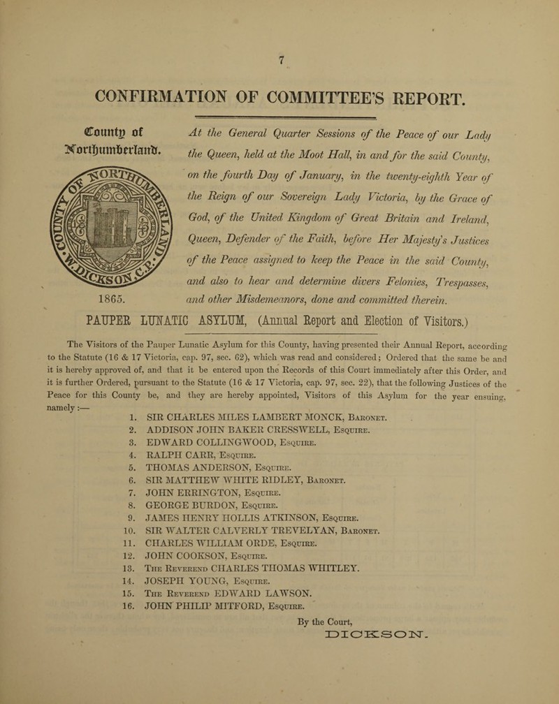 CONFIRMATION OF COMMITTEE’S REPORT. At the General Quarter Sessions of the Peace of our Lad// the Queen, held at the Moot Hall, in and for the said County, on the fourth Day of January, in the twenty-eighth Year of the Reign of our Sovereign Lady Victoria, by the Grace of God, of the United Kingdom of Great Britain and Ireland', Queen, Defender of the Faith, before Her Majesty's Justices of the Peace assigned to keep the Peace in the said County, and also to hear and determine divers Felonies, Trespasses, and other Misdemeanors, done and committed, therein. PAUPER LUUATIC ASYLUM, (Annual Report and Election of Visitors.) The Visitors of the Pauper Lunatic Asylum for this County, having presented their Annual Report, according to the Statute (16 & 17 Victoria, cap. 97, sec. 62), which was read and considered; Ordered that the same be and it is hereby approved of, and that it be entered upon the Records of this Court immediately after this Order, and it is further Ordered, pursuant to the Statute (16 & 17 Victoria, cap. 97, sec. 22), that the following Justices of the Peace for this County be, and they are hereby appointed, Visitors of this Asylum for the year ensuing, namely:— 1. SIR CHARLES MILES LAMBERT MONCK, Baronet. 2. ADDISON JOHN BAKER CRESSWELL, Esquire. 3. EDWARD COLLINGWOOD, Esquire. 4. RALPH CARR, Esquire. 5. THOMAS ANDERSON, Esquire. 6. SIR MATTHEW WHITE RIDLEY, Baronet. 7. JOHN ERRINGTON, Esquire. 8. GEORGE BURDON, Esquire. 9. JAMES HENRY IIOLLIS ATKINSON, Esquire. 10. SIR WALTER CALVERLY TREVELYAN, Baronet. 11. CHARLES WILLIAM ORDE, Esquire. 12. JOHN COOIvSON, Esquire. 13. The Reverend CHARLES THOMAS WHITLEY. 14. JOSEPH YOUNG, Esquire. 15. The Reverend EDWARD LAWSON. 16. JOHN PIIILH’ MITFORD, Esquire. By the Court, DICKSON. Count!) of Nortfjumfierlatrtr, 1865.