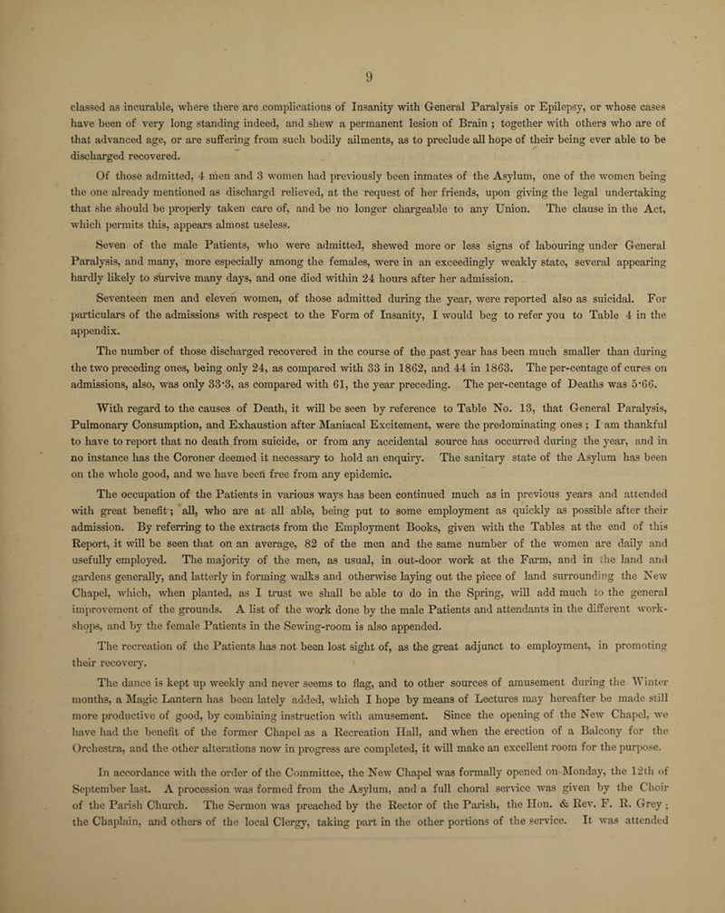 classed as incurable, where there are complications of Insanity with General Paralysis or Epilepsy, or whose cases have been of very long standing indeed, and shew a permanent lesion of Brain ; together with others who are of that advanced age, or are suffering from such bodily ailments, as to preclude all hope of their being ever able to be discharged recovered. Of those admitted, 4 men and 3 women had previously been inmates of the Asylum, one of the women being the one already mentioned as dischargd relieved, at the request of her friends, upon giving the legal undertaking that she should be properly taken care of, and be no longer chargeable to any Union. The clause in the Act, which permits this, appears almost useless. Seven of the male Patients, who were admitted, shewed more or less signs of labouring under General Paralysis, and many, more especially among the females, were in an exceedingly weakly state, several appearing hardly likely to survive many days, and one died within 24 hours after her admission. Seventeen men and eleven women, of those admitted during the year, were reported also as suicidal. For particulars of the admissions with respect to the Form of Insanity, I would beg to refer you to Table 4 in the appendix. The number of those discharged recovered in the course of the past year has been much smaller than during the two preceding ones, being only 24, as compared with 33 in 1862, and 44 in 1863. The per-centage of cures on admissions, also, was only 33*3, as compared with 61, the year preceding. The per-centage of Deaths was 5*66. With regard to the causes of Death, it will be seen by reference to Table No. 13, that General Paralysis, Pulmonary Consumption, and Exhaustion after Maniacal Excitement, were the predominating ones ; I am thankful to have to report that no death from suicide, or from any accidental source has occurred during the year, and in no instance has the Coroner deemed it necessary to hold an enquiry. The sanitary state of the Asylum has been on the whole good, and we have beefi free from any epidemic. The occupation of the Patients in various ways has been continued much as in previous years and attended with great benefit; all, who are at all able, being put to some employment as quickly as possible after their admission. By referring to the extracts from the Employment Books, given with the Tables at the end of this Report, it wall be seen that on an average, 82 of the men and the same number of the women are daily and usefully employed. The majority of the men, as usual, in out-door work at the Farm, and in the land and gardens generally, and latterly in forming walks and otherwise laying out the piece of land surrounding the New Chapel, which, when planted, as I trust we shall be able to do in the Spring, will add much to the general improvement of the grounds. A list of the work done by the male Patients and attendants in the different work¬ shops, and by the female Patients in the Sewing-room is also appended. The recreation of the Patients has not been lost sight of, as the great adjunct to employment, in promoting their recovery. The dance is kept up weekly and never seems to flag, and to other sources of amusement during the W inter months, a Magic Lantern has been lately added, which I hope by means of Lectures may hereafter be made still more productive of good, by combining instruction with amusement. Since the opening of the New Chapel, we have had the benefit of the former Chapel as a Recreation Hall, and when the erection of a Balcony for the Orchestra, and the other alterations now in progress are completed, it will make an excellent room for the purpose. In accordance with the order of the Committee, the New Chapel was formally opened on Monday, the 12th of September last. A procession was formed from the Asylum, and a full choral service was given by the Choir of the Parish Church. The Sermon was preached by the Rector of the Parish, the Hon. & Rev. F. R. Grey ; the Chaplain, and others of the local Clergy, taking part in the other portions of the service. It was attended