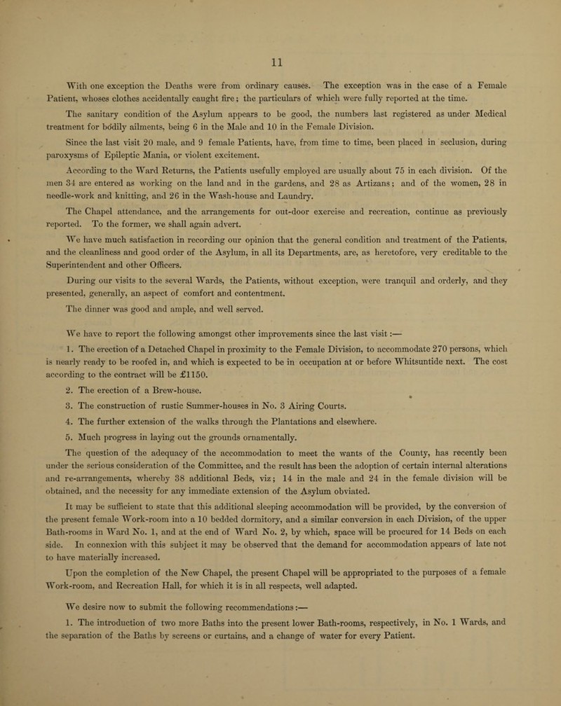 With one exception the Deaths were from ordinary causes. The exception was in the case of a Female Patient, whoses clothes accidentally caught fire; the particulars of which were fully reported at the time. The sanitary condition of the Asylum appears to be good, the numbers last registered as under Medical treatment for bodily ailments, being 6 in the Male and 10 in the Female Division. Since the last visit 20 male, and 9 female Patients, have, from time to time, been placed in seclusion, during paroxysms of Epileptic Mania, or violent excitement. According to the Ward Returns, the Patients usefully employed are usually about 75 in each division. Of the men 34 are entered as working on the land and in the gardens, and 28 as Artizans; and of the women, 28 in needle-work and knitting, and 26 in the Wash-house and Laundry. The Chapel attendance, and the arrangements for out-door exercise and recreation, continue as previously reported. To the former, we shall again advert. We have much satisfaction in recording our opinion that the general condition and treatment of the Patients, and the cleanliness and good order of the Asylum, in all its Departments, are, as heretofore, very creditable to the Superintendent and other Officers. During our visits to the several Wards, the Patients, without exception, were tranquil and orderly, and they presented, generally, an aspect of comfort and contentment. The dinner was good and ample, and well served. We have to report the following amongst other improvements since the last visit:— 1. The erection of a Detached Chapel in proximity to the Female Division, to accommodate 270 persons, which is nearly ready to be roofed in, and which is expected to be in occupation at or before Whitsuntide next. The cost according to the contract will be £1150. 2. The erection of a Brew-house. * 3. The construction of rustic Summer-houses in No. 3 Airing Courts. 4. The further extension of the walks through the Plantations and elsewhere. 5. Much progress in laying out the grounds ornamentally. The question of the adequacy of the accommodation to meet the wants of the County, has recently been under the serious consideration of the Committee, and the result has been the adoption of certain internal alterations and re-arrangements, whereby 38 additional Beds, viz; 14 in the male and 24 in the female division will be obtained, and the necessity for any immediate extension of the Asylum obviated. It may be sufficient to state that this additional sleeping accommodation will be provided, by the conversion of the present female Work-room into a 10 bedded dormitory, and a similar conversion in each Division, of the upper Bath-rooms in Ward No. 1, and at the end of Ward No. 2, by which, space will be procured for 14 Beds on each side. In connexion with this subject it may be observed that the demand for accommodation appears of late not to have materially increased. Upon the completion of the New Chapel, the present Chapel will be appropriated to the purposes of a female Work-room, and Recreation Hall, for which it is in all respects, well adapted. We desire now to submit the following recommendations:— 1. The introduction of two more Baths into the present lower Bath-rooms, respectively, in No. 1 Wards, and the separation of the Baths by screens or curtains, and a change of water for every Patient.