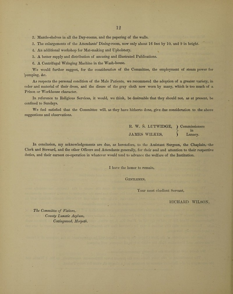 2. Mantle-shelves in all the Day-rooms, and the papering of the walls. 3. The enlargements of the Attendants’ Dining-room, now only about 16 feet by 10, and 9 in height. 4. An additional workshop for Mat-making and Upholstery. 5. A better supply and distribution of amusing and illustrated Publications. 6. A Centrifugal Wringing Machine in the Wash-house. We would further suggest, for the consideration of the Committee, the employment of steam power for pumping, &c. As respects the personal condition of the Male Patients, we recommend the adoption of a greater variety, in color and material of their dress, and the disuse of the gray cloth now worn by many, which is too much of a Prison or Workhouse character. In reference to Religious Services, it would, we think, be desireable that they should not, as at present, be confined to Sundays. We feel satisfied that the Committee will, as they have hitherto done, give due consideration to the above suggestions and observations. R. W. S. LUTWIDGE, ) Commissioners [ in JAMES WILKES, ) Lunacy. In conclusion, my acknowledgements are due, as heretofore, to the Assistant Surgeon, the Chaplain, the Clerk and Steward, and the other Officers and Attendants generally, for their zeal and attention to their respective duties, and their earnest co-operation in whatever would tend to advance the welfare of the Institution. I have the honor to remain, The Committee of Visitors, ■ County Lunatic Asylum, Cottinywood, Morpeth. Gentlemen, Your most obedient Servant, RICHARD WILSON,