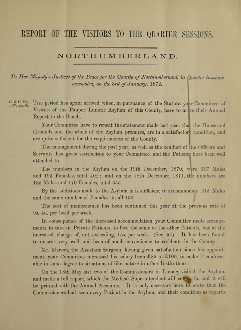 REPORT OF THE VISITORS TO THE QUARTER SESSIONS. NORTHUMBERLAND. To Her Majesty's Justices of the Peace for the County of Northumberland, in assembled, on the 3rd of January, 1872. Quarter Sessions cfw.secTS! ^HE Peri°d has again arrived when, in pursuance of the Statute, yo ir Committee of Visitors of the Pauper Lunatic Asylum of this County, have to nn 'te their Annual Report to the Bench. Your Committee have to repeat the statement made last year, tha : the House and Grounds and the whole of the Asylum premises, are in a satisfactor r condition, and are quite sufficient for the requirements of the County. The management during the past year, as well as the conduct of the Officers and Servants, has given satisfaction to your Committee, and the Patients have been well attended to. The numbers in the Asylum on the 19th December, 1870, wfcre 207 Males and 195 Females, total 402; and on the 18th December, 1871, thje numbers are 185 Males and 170 Females, total 355. By the additions made to the Asylum it is sufficient to accommodate 215 Males and the same number of Females, in all 430. The cost of maintenance has been continued this year at the previous rate of 9 s. 4d. per head per week. In consequence of the increased accommodation your Committee made arrange¬ ments to take in Private Patients, to fare the same as the other Patients, but at the increased charge of, not exceeding, 15s. per week. (Sec. 54). It has been found to answer very well, and been of much convenience to residents in the County. Mr. Merson, the Assistant Surgeon, having given satisfaction since his appoint¬ ment, your Committee increased his salary from £85 to £100, to make it conform¬ able in some degree to situations of like nature in other Institutions. On the 18th May last two of the Commissioners in Lunacy visited the Asylum, and made a full report, which the Medical Superintendent will set^jyrth, and it will be printed with the Annual Accounts. It is only necessary here to state that the Commissioners had seen every Patient in the Asylum, and their condition as regards