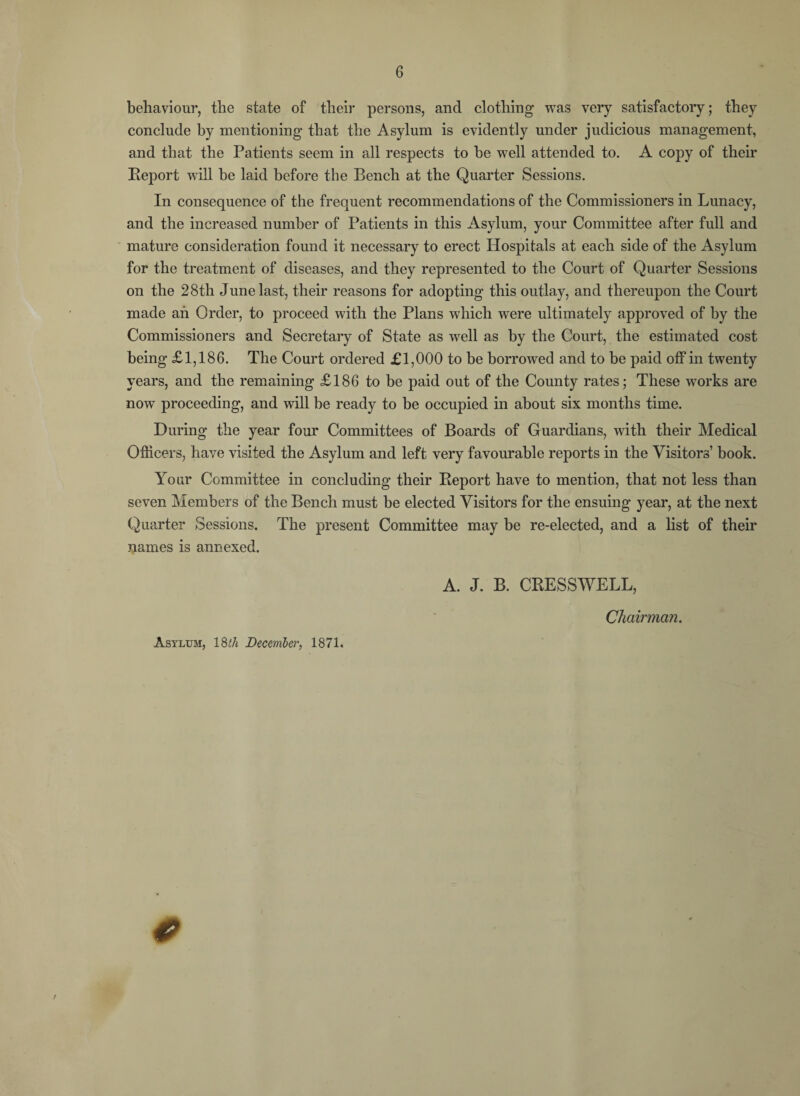 behaviour, the state of their persons, and clothing was very satisfactory; they conclude by mentioning that the Asylum is evidently under judicious management, and that the Patients seem in all respects to be well attended to. A copy of their Report will be laid before the Bench at the Quarter Sessions. In consequence of the frequent recommendations of the Commissioners in Lunacy, and the increased number of Patients in this Asylum, your Committee after full and mature consideration found it necessary to erect Hospitals at each side of the Asylum for the treatment of diseases, and they represented to the Court of Quarter Sessions on the 28th June last, their reasons for adopting this outlay, and thereupon the Court made ah Order, to proceed with the Plans which were ultimately approved of by the Commissioners and Secretary of State as well as by the Court, the estimated cost being £1,186. The Court ordered £1,000 to be borrowed and to be paid off in twenty years, and the remaining £186 to be paid out of the County rates; These works are now proceeding, and will be ready to be occupied in about six months time. During the year four Committees of Boards of Guardians, with their Medical Officers, have visited the Asylum and left very favourable reports in the Visitors’ book. Your Committee in concluding their Report have to mention, that not less than seven Members of the Bench must be elected Visitors for the ensuing year, at the next Quarter Sessions. The present Committee may be re-elected, and a list of their names is annexed. A. J. B. CRESSWELL, Chairman. Asylum, 18th December, 1871. *
