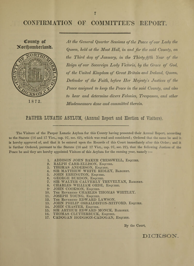 CONFIRMATION OF COMMITTEES REPORT. (Countp of NmtJjumfccrlantu At the General Quarter Sessions of the Peace of our Lady the Queen, held at the Moot Hall, in and for the said County, on the Third day of January, in the Thirty-fifth Year of the Reign of our Sovereign Lady Victoria, hy the Grace of God, 0/ the United Kingdom of Great Britain and Ireland, Queen, Defender of the Faith, before Her Majesty s Justices of the Peace assigned to keep the Peace in the said County, and also to hear and determine divers Felonies, Trespasses, and other Misdemeanors done and committed therein. PAUPER LUNATIC ASYLUM, (Annual Report and Election of Visitors). The Visitors of the Pauper Lunatic Asylum for this County having presented their Annual Report, according to the Statute (16 and 17 Viet., cap. 97, sec. 62), which was read and considered; Ordered that the same be and it is hereby approved of, and that it be entered upon the Records cf this Court immediately after this Order; and it is further Ordered, pursuant to the Statute (16 and 17 Viet., cap. 97, sec. 22), that the following Justices of the Peace be and they are hereby appointed Visitors of this Asylum for the ensuing year, namely:— 1. ADDISON JOHN BAKER CRESSWELL, Esquire. 2. RALPH CARR-ELL1SON, Esquire. 3. THOMAS ANDERSON, Esquire. 4. SIR MATTHEW WHITE RIDLEY, Baronet. 5. JOHN ERRINGTON, Esquire. 6. GEORGE BURDON, Esquire. 7. SIR WALTER CALVERLY TREVELYAN, Baronet. 8. CHARLES WILLIAM ORDE, Esquire. 9* JOHN COOKSON, Esquire. 10. The Reverend CHARLES THOMAS WHITLEY. 11. JOSEPH YOUNG, Esquire. 12. The Reverend EDWARD LAWSON. 13. JOHN PHILrP OSBALDISTON-MITEORD. Esquire. 14. JOHN CRASTER, Esquire. 15. SIR ARTHUR EDWARD MONCK, Baronet. 16. THOMAS CLUTTERBUCK, Esquire. 17. CADOGAN HODGSON-CADOGAN, Esquire. By the Court,