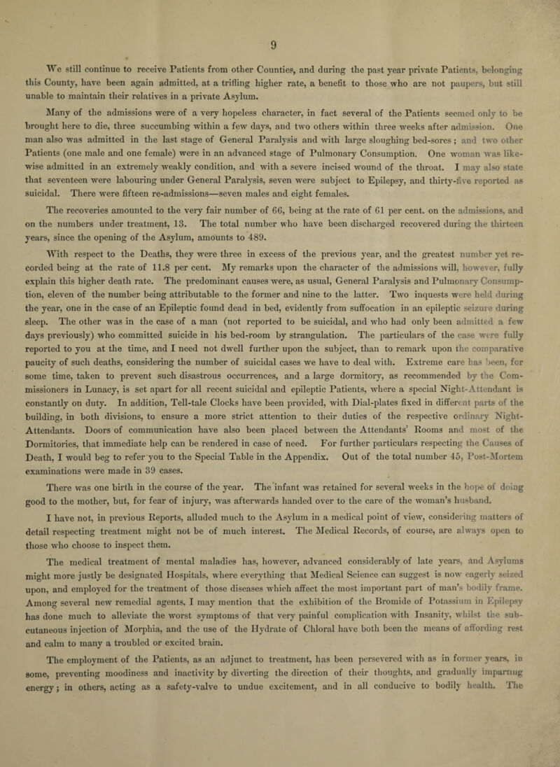 We still continue to receive Patients from other Counties, and during the past year private Patients, belonging this County, have been again admitted, at a trifling higher rate, a benefit to those who are not paupers, but still unable to maintain their relatives in a private Asylum. Many of the admissions were of a very hopeless character, in fact several of the Patients seemed only to be brought here to die, three succumbing within a few days, and two others within three weeks after admission. One man also was admitted in the last stage of General Paralysis and with large sloughing bed-sores; and two other Patients (one male and one female) were in an advanced stage of Pulmonary Consumption. One woman was like¬ wise admitted in an extremely weakly condition, and with a severe incised wound of the throat. I may also state that seventeen were labouring under General Paralysis, seven were subject to Epilepsy, and thirty-five reported as suicidal. There were fifteen re-admissions—seven males and eight females. The recoveries amounted to the very fair number of 6G, being at the rate of 61 per cent, on the admissions, and on the numbers under treatment, 13. The total number who have been discharged recovered during the thirteen years, since the opening of the Asylum, amounts to 489. With respect to the Deaths, they were three in excess of the previous year, and the greatest number yet re¬ corded being at the rate of 11.8 per cent. My remarks upon the character of the admissions will, however, fully explain this higher death rate. The predominant causes were, as usual, General Paralysis and Pulmonary Consump¬ tion, eleven of the number being attributable to the former and nine to the latter. Two inquests were held during the year, one in the case of an Epileptic found dead in bed, evidently from suffocation in an epileptic seizur e during sleep. The other was in the case of a man (not reported to be suicidal, and who had only been admitted a few days previously) who committed suicide in his bed-room by strangulation. The particulars of the case were fully reported to you at the time, and I need not dwell further upon the subject, than to remark upon the comparative paucity of such deaths, considering the number of suicidal cases we have to deal with. Extreme care has been, for some time, taken to prevent such disastrous occurrences, and a large dormitory, as recommended by t ie Com¬ missioners in Lunacy, is set apart for all recent suicidal and epileptic Patients, where a special Night-Attendant is constantly on duty. In addition, Tell-tale Clocks have been provided, with Dial-plates fixed in different parts of the building, in both divisions, to ensure a more strict attention to their duties of the respective ordinary Night- Attendants. Doors of communication have also been placed between the Attendants’ Rooms and most of the Dormitories, that immediate help can be rendered in case of need. For further particulars respecting the Causes of Death, I would beg to refer you to the Special Table in the Appendix. Out of the total number 45, Post-Mortem examinations were made in 39 cases. There was one birth in the course of the year. The infant was retained for several weeks in the hope of doing good to the mother, but, for fear of injury, was afterwards handed over to the care of the woman’s husband. I have not, in previous Reports, alluded much to the Asylum in a medical point of view, considering matters of detail respecting treatment might not be of much interest. The Medical Records, of course, are always open to those who choose to inspect them. The medical treatment of mental maladies has, however, advanced considerably of late years, and Asylums might more justly be designated Hospitals, where everything that Medical Science can suggest is now eagerly seized upon, and employed for the treatment of those diseases which affect the most important part of man’s bodily frame. Among several new remedial agents, I may mention that the exhibition of the Bromide of Potassium in Epilepsy has done much to alleviate the worst symptoms of that very painful complication with Insanity, whilst the sub¬ cutaneous injection of Morphia, and the use of the Hydrate of Chloral have both been the means of affording rest and calm to many a troubled or excited brain. The employment of the Patients, as an adjunct to treatment, has been persevered with as in former years, iD some, preventing moodiness and inactivity by diverting the direction of their thoughts, and gradually imparting energy; in others, acting as a safety-valve to undue excitement, and in all conducive to bodily health. The