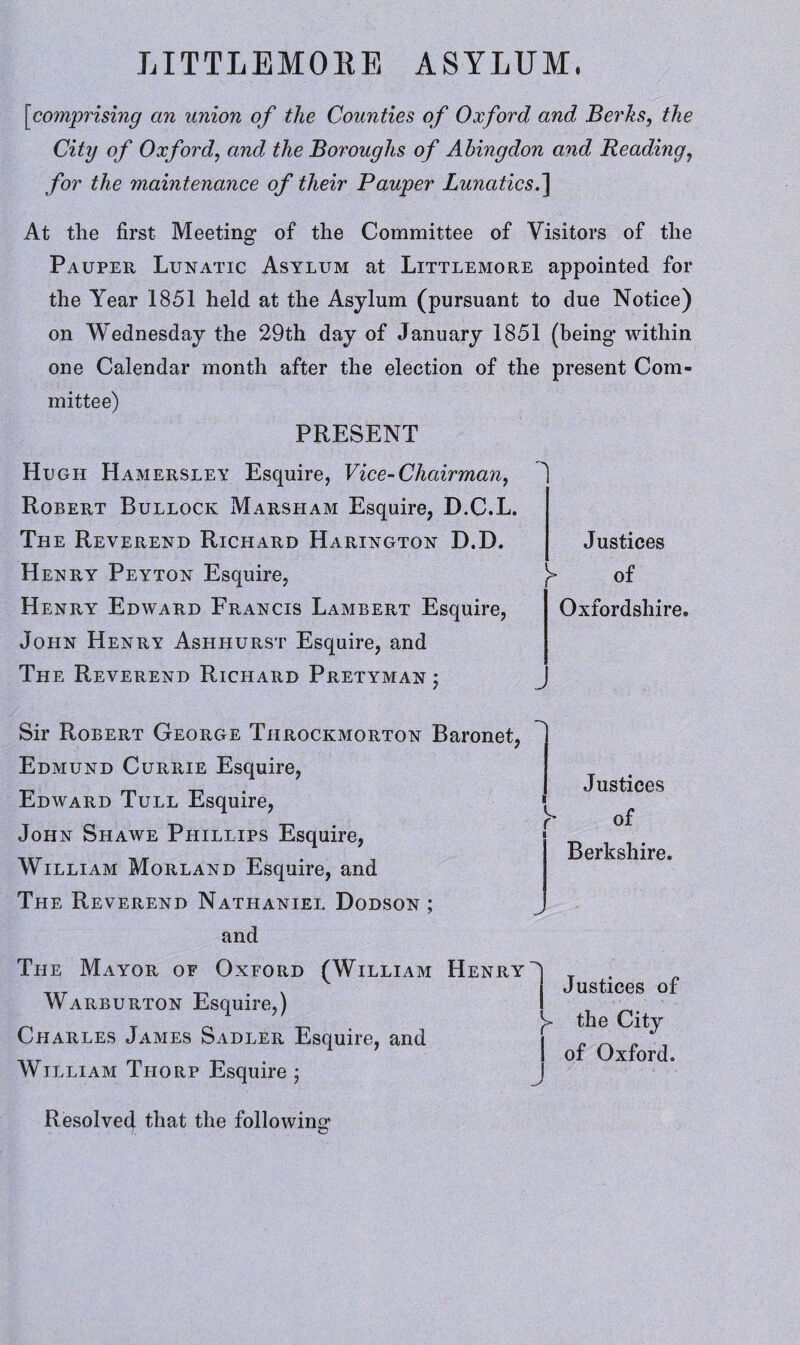 [<comprising an union of the Counties of Oxford and Berks, the City of Oxford, and the Boroughs of Abingdon and Reading, for the maintenance of their Pauper Lunatics.] At the first Meeting of the Committee of Visitors of the Pauper Lunatic Asylum at Littlemore appointed for the Year 1851 held at the Asylum (pursuant to due Notice) on Wednesday the 29th day of January 1851 (being within one Calendar month after the election of the present Com¬ mittee) PRESENT Hugh Hamersley Esquire, Vice-Chairman, Robert Bullock Marsham Esquire, D.C.L. The Reverend Richard Harington D.D. Henry Peyton Esquire, Henry Edward Francis Lambert Esquire, John Henry Ashhurst Esquire, and The Reverend Richard Pretyman ; Justices y of Oxfordshire. .J Sir Robert George Throckmorton Baronet, Edmund Currie Esquire, Edward Tull Esquire, John Shawe Phillips Esquire, William Morland Esquire, and The Reverend Nathaniel Dodson; and The Mayor of Oxford (William Henry Warburton Esquire,) Charles James Sadler Esquire, and William Thorp Esquire ; Justices of Berkshire. Justices of the City of Oxford. Resolved that the following /. ©