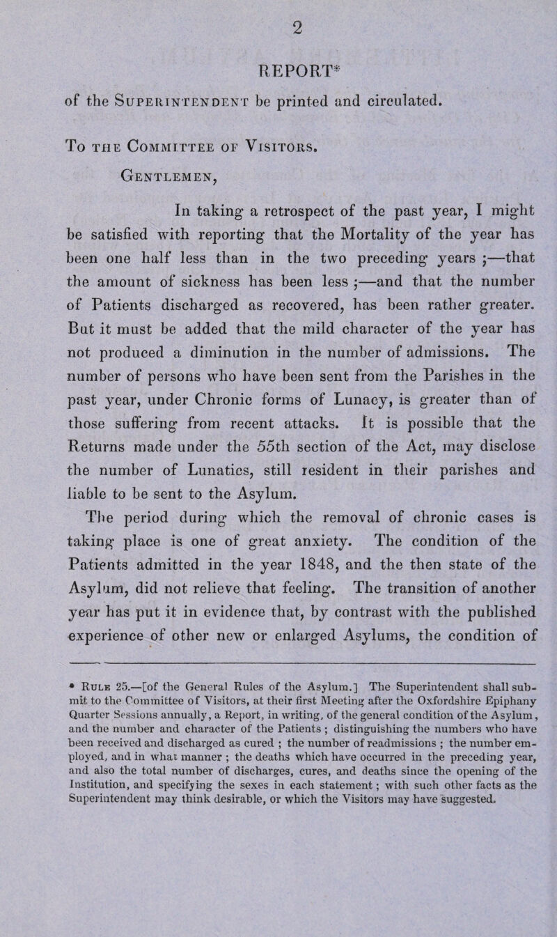 REPORT* of the Superintendent be printed and circulated. To the Committee of Visitors, Gentlemen, In taking a retrospect of the past year, I might be satisfied with reporting that the Mortality of the year has been one half less than in the two preceding years ;—that the amount of sickness has been less ;—and that the number of Patients discharged as recovered, has been rather greater. But it must be added that the mild character of the year has not produced a diminution in the number of admissions. The number of persons who have been sent from the Parishes in the past year, under Chronic forms of Lunacy, is greater than of those suffering from recent attacks. It is possible that the Returns made under the 55th section of the Act, may disclose the number of Lunatics, still resident in their parishes and liable to be sent to the Asylum. The period during which the removal of chronic cases is taking place is one of great anxiety. The condition of the Patients admitted in the year 1848, and the then state of the Asylum, did not relieve that feeling. The transition of another year has put it in evidence that, by contrast with the published experience of other new or enlarged Asylums, the condition of * Rule 25.—[of the General Rules of the Asylum.] The Superintendent shall sub¬ mit to the Committee of Visitors, at their first Meeting after the Oxfordshire Epiphany Quarter Sessions annually, a Report, in writing, of the general condition of the Asylum, and the number and character of the Patients ; distinguishing the numbers who have been received and discharged as cured ; the number of readmissions ; the number em¬ ployed, and in what manner ; the deaths which have occurred in the preceding year, and also the total number of discharges, cures, and deaths since the opening of the Institution, and specifying the sexes in each statement; with such other facts as the Superintendent may think desirable, or which the Visitors may have suggested.