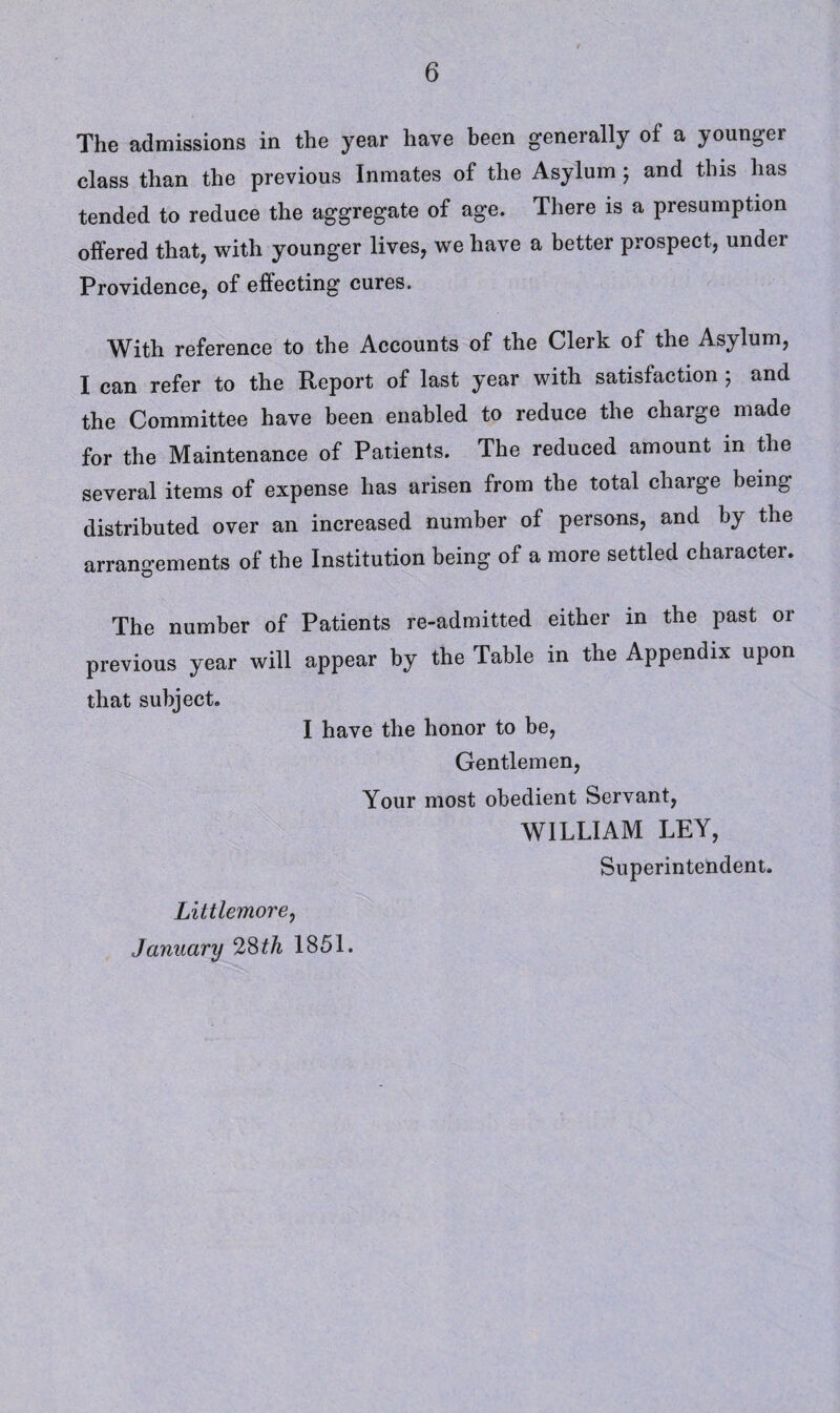 The admissions in the year have been generally of a younger class than the previous Inmates of the Asylum ; and this has tended to reduce the aggregate of age. There is a presumption offered that, with younger lives, we have a better prospect, under Providence, of effecting cures. With reference to the Accounts of the Clerk of the Asylum, I can refer to the Report of last year with satisfaction ; and the Committee have been enabled to reduce the charge made for the Maintenance of Patients. The reduced amount in the several items of expense has arisen from the total chaige being distributed over an increased number of persons, and by the arrangements of the Institution being of a more settled character. The number of Patients re-admitted either in the past or previous year will appear by the Table in the Appendix upon that subject. I have the honor to be, Gentlemen, Your most obedient Servant, WILLIAM LEY, Superintendent. Littlemore, January 28th 1851.