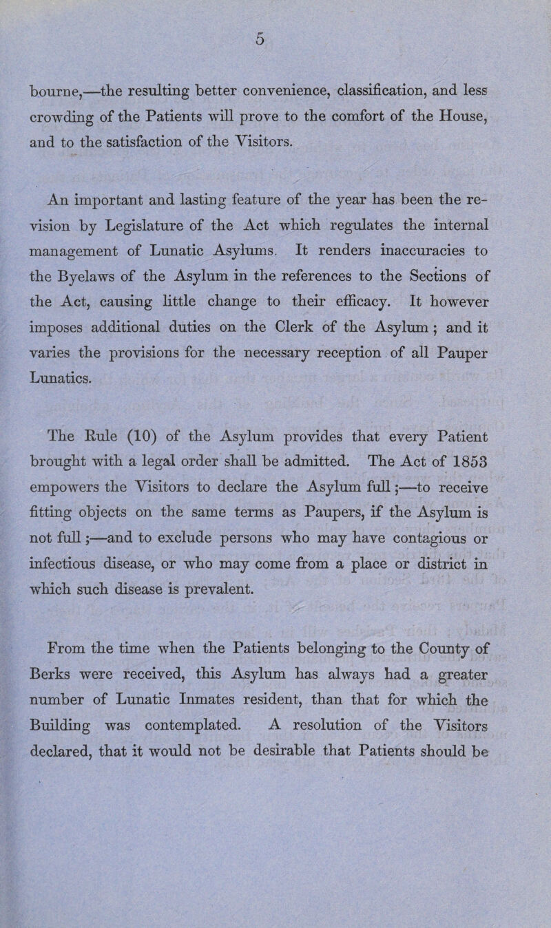 bourne,—the resulting better convenience, classification, and less crowding of the Patients will prove to the comfort of the House, and to the satisfaction of the Visitors. An important and lasting feature of the year has been the re¬ vision by Legislature of the Act which regulates the internal management of Lunatic Asylums. It renders inaccuracies to the Byelaws of the Asylum in the references to the Sections of the Act, causing httle change to their efficacy. It however imposes additional duties on the Clerk of the Asylum; and it varies the provisions for the necessary reception of all Pauper Lunatics. The Eule (10) of the Asylum provides that every Patient brought with a legal order shah be admitted. The Act of 1853 empowers the Visitors to declare the Asylum full;—to receive fitting objects on the same terms as Paupers, if the Asylum is not full;—and to exclude persons who may have contagious or infectious disease, or who may come from a place or district in which such disease is prevalent. From the time when the Patients belonging to the County of Berks were received, this Asylum has always had a greater number of Lunatic Inmates resident, than that for which the Building was contemplated. A resolution of the Visitors declared, that it would not be desirable that Patients should be