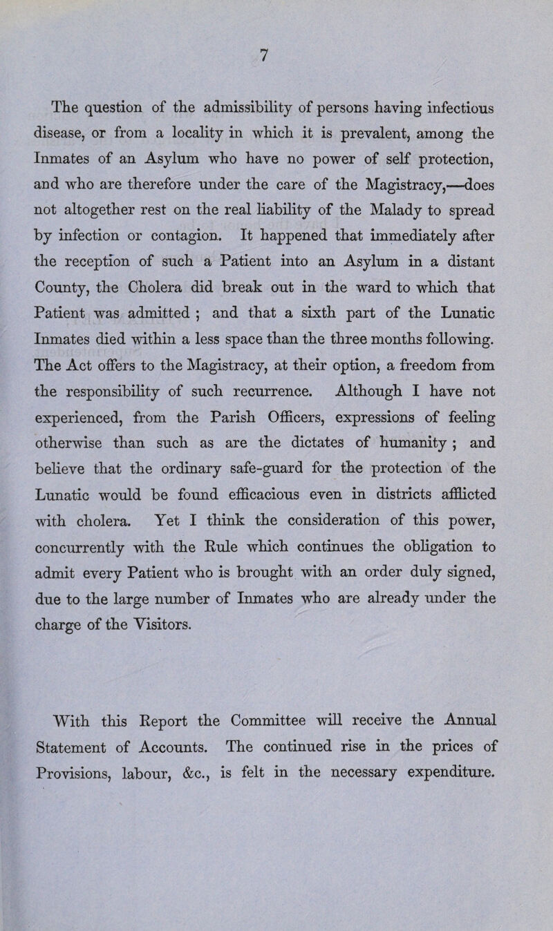 The question of the admissibility of persons having infectious disease, or from a locality in which it is prevalent, among the Inmates of an Asylum who have no power of self protection, and who are therefore under the care of the Magistracy,—does not altogether rest on the real liability of the Malady to spread by infection or contagion. It happened that immediately after the reception of such a Patient into an Asylum in a distant County, the Cholera did break out in the ward to which that Patient was admitted ; and that a sixth part of the Lunatic Inmates died within a less space than the three months following. The Act offers to the Magistracy, at their option, a freedom from the responsibility of such recurrence. Although I have not experienced, from the Parish Officers, expressions of feeling otherwise than such as are the dictates of humanity ; and believe that the ordinary safe-guard for the protection of the Lunatic would be found efficacious even in districts afflicted with cholera. Yet I think the consideration of this power, concurrently with the Pule which continues the obligation to admit every Patient who is brought with an order duly signed, due to the large number of Inmates who are already under the charge of the Visitors. With this Eeport the Committee will receive the Annual Statement of Accounts. The continued rise in the prices of Provisions, labour, &c., is felt in the necessary expenditure.