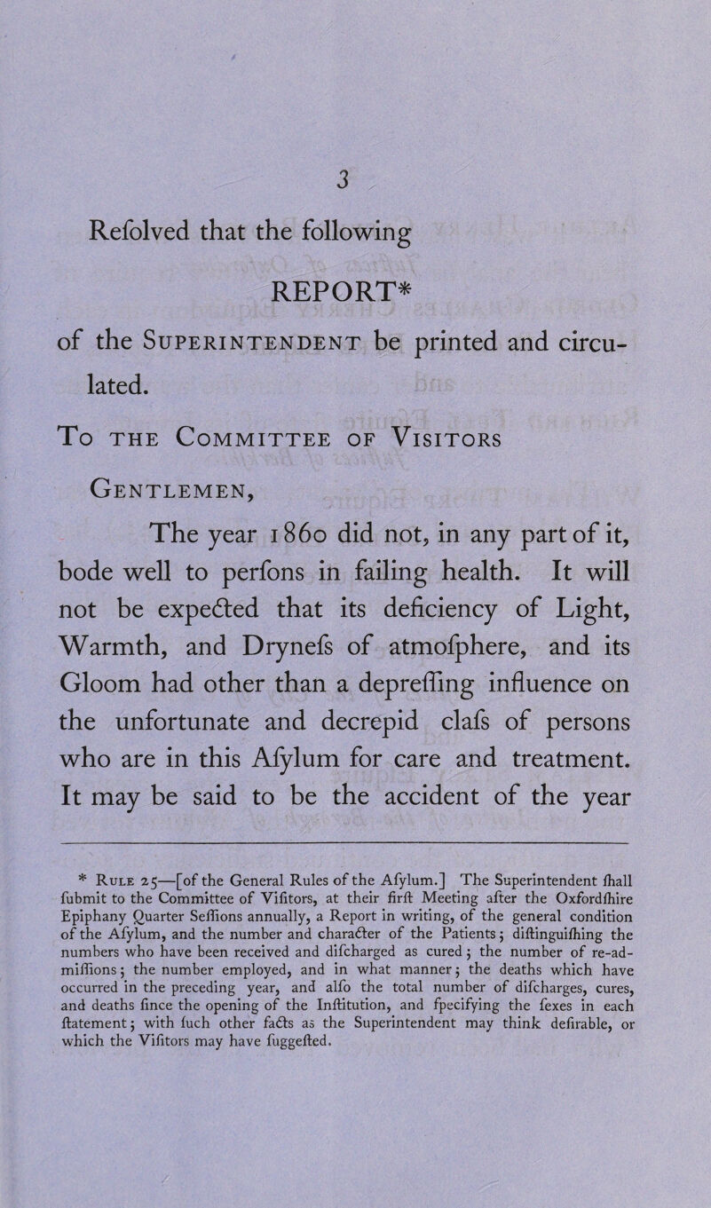 Refolved that the following REPORT* of the Superintendent be printed and circu¬ lated. To the Committee of Visitors Gentlemen, The year i860 did not, in any part of it, bode well to perfons in failing health. It will not be expe&ed that its deficiency of Light, Warmth, and Drynefs of atmofphere, and its Gloom had other than a deprefling influence on the unfortunate and decrepid clafs of persons who are in this Afylum for care and treatment. It may be said to be the accident of the year * Rule 25—[of the General Rules of the Afylum.] The Superintendent fhall fubmit to the Committee of Vifitors, at their firft Meeting after the Oxfordfhire Epiphany Quarter Seffions annually, a Report in writing, of the general condition of the Afylum, and the number and character of the Patients 5 diftinguifhing the numbers who have been received and difcharged as cured; the number of re-ad- miflions 5 the number employed, and in what manner 5 the deaths which have occurred in the preceding year, and alfo the total number of difcharges, cures, and deaths fince the opening of the Inftitution, and fpecifying the fexes in each flatement j with fuch other fadls as the Superintendent may think defirable, or which the Vifitors may have fuggefted.