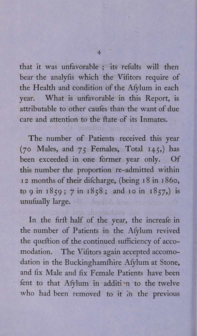 that it was unfavorable ; its refults will then bear the analyfis which the Vifitors require of the Health and condition of the Afylum in each year. What is unfavorable in this Report, is attributable to other caufes than the want of due care and attention to the ftate of its Inmates. The number of Patients received this year (70 Males, and 75 Females, Total 145,) has been exceeded in one former year only. Of this number the proportion re-admitted within 12 months of their difcharge, (being 18 in i860, to 9 in 1859 > 7 m ^58 ; and 10 in 1857,) is unufually large. In the firfl: half of the year, the increafe in the number of Patients in the Afylum revived the queftion of the continued sufficiency of acco¬ modation. The Vifitors again accepted accomo¬ dation in the Buckinghamfhire Afylum at Stone, and fix Male and fix Female Patients have been fent to that Afylum in addition to the twelve who had been removed to it in the previous
