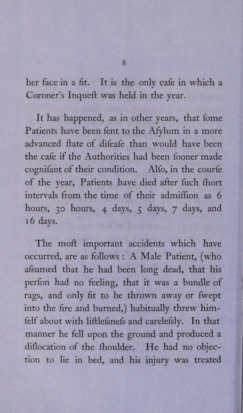 her face in a fit. It is the only cafe in which a Coroner’s Inqueft was held in the year. It has happened, as in other years, that fome Patients have been fent to the Afylum in a more advanced ftate of difeafe than would have been the cafe if the Authorities had been fooner made cognifant of their condition. Alfo, in the courfe of the year. Patients have died after fuch fhort intervals from the time of their admiffion as 6 hours, 30 hours, 4 days, 5 days, 7 days, and 16 days. The moft important accidents which have occurred, are as follows : A Male Patient, (who afsumed that he had been long dead, that his perfon had no feeling, that it was a bundle of rags, and only fit to be thrown away or fwept into the fire and burned,) habitually threw him- felf about with liftlefsnefs and carelefsly. In that manner he fell upon the ground and produced a diflocation of the fhoulder. He had no objec¬ tion to lie in bed, and his injury was treated
