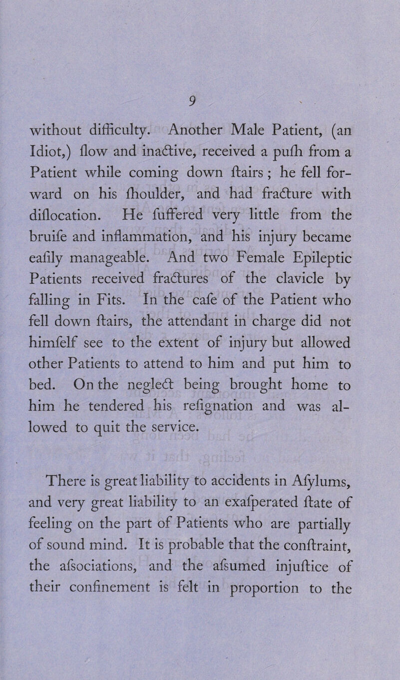 without difficulty. Another Male Patient, (an Idiot,) flow and inactive, received a pufh from a Patient while coming down flairs ; he fell for¬ ward on his flioulder, and had fradlure with diflocation. He fuffered very little from the bruife and inflammation, and his injury became eafily manageable. And two Female Epileptic Patients received fractures of the clavicle by falling in Fits. In the cafe of the Patient who fell down flairs, the attendant in charge did not himfelf see to the extent of injury but allowed other Patients to attend to him and put him to bed. On the negledt being brought home to him he tendered his refignation and was al¬ lowed to quit the service. There is great liability to accidents in Afylums, and very great liability to an exafperated ftate of feeling on the part of Patients who are partially of sound mind. It is probable that the conftraint, the afsociations, and the afsumed injuftice of their confinement is felt in proportion to the