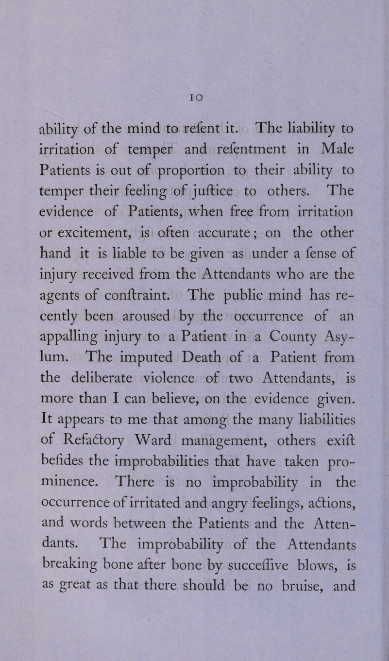 IO ability of the mind to refent it. The liability to irritation of temper and refentment in Male Patients is out of proportion to their ability to temper their feeling of juftice to others. The evidence of Patients, when free from irritation or excitement, is often accurate; on the other hand it is liable to be given as under a fense of injury received from the Attendants who are the agents of conftraint. The public mind has re¬ cently been aroused by the occurrence of an appalling injury to a Patient in a County Asy¬ lum. The imputed Death of a Patient from the deliberate violence of two Attendants, is more than I can believe, on the evidence given. It appears to me that among the many liabilities of Refadlory Ward management, others exift befides the improbabilities that have taken pro¬ minence. There is no improbability in the occurrence of irritated and angry feelings, actions, and words between the Patients and the Atten¬ dants. The improbability of the Attendants breaking bone after bone by succeffive blows, is as great as that there should be no bruise, and
