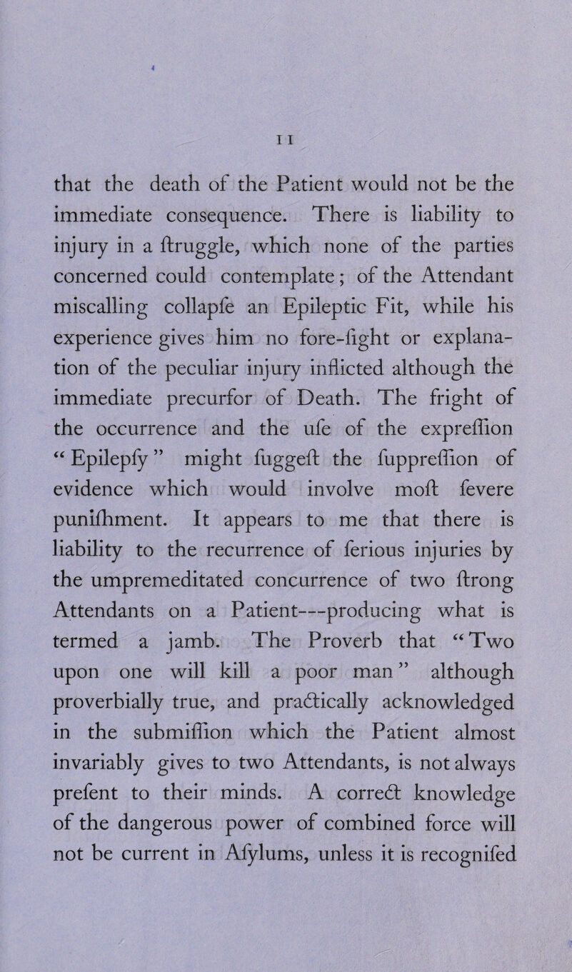 that the death of the Patient would not be the immediate consequence. There is liability to injury in a ftruggle, which none of the parties concerned could contemplate ; of the Attendant miscalling collapfe an Epileptic Fit, while his experience gives him no fore-fight or explana¬ tion of the peculiar injury inflicted although the immediate precurfor of Death. The fright of the occurrence and the ufe of the expreffion “ Epilepfy ” might fuggeft the fuppreffion of evidence which would involve moft fevere punifhment. It appears to me that there is liability to the recurrence of ferious injuries by the umpremeditated concurrence of two ftrong Attendants on a Patient—producing what is termed a jamb. The Proverb that “Two upon one will kill a poor man ” although proverbially true, and practically acknowledged in the submiffion which the Patient almost invariably gives to two Attendants, is not always prefent to their minds. A correCt knowledge of the dangerous power of combined force will not be current in Afylums, unless it is recognifed