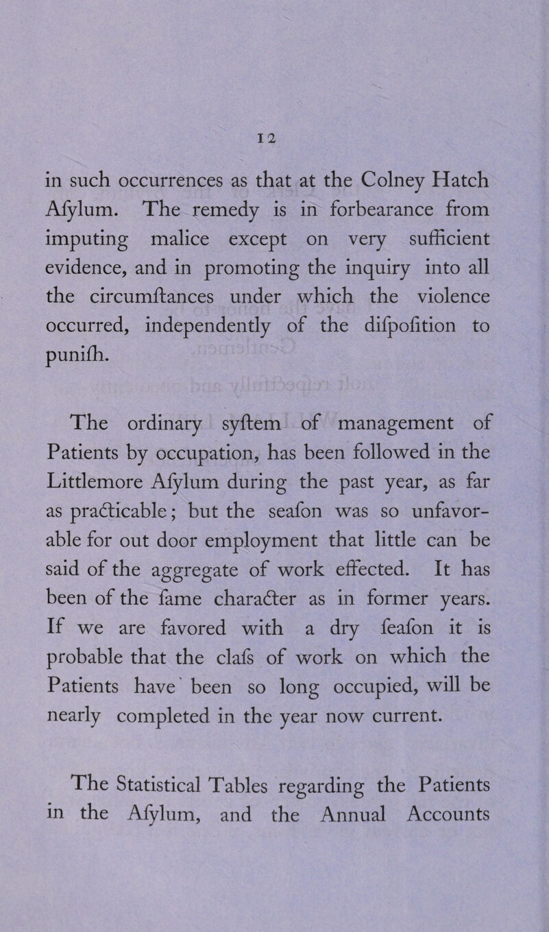 Afylum. The remedy is in forbearance from imputing malice except on very sufficient evidence, and in promoting the inquiry into all the circumftances under which the violence occurred, independently of the difpofition to punifh. The ordinary syftem of management of Patients by occupation, has been followed in the Littlemore Afylum during the past year, as far as practicable; but the seafon was so unfavor¬ able for out door employment that little can be said of the aggregate of work effected. It has been of the fame character as in former years. If we are favored with a dry feafon it is probable that the clafs of work on which the Patients have been so long occupied, will be nearly completed in the year now current. The Statistical Tables regarding the Patients in the Afylum, and the Annual Accounts
