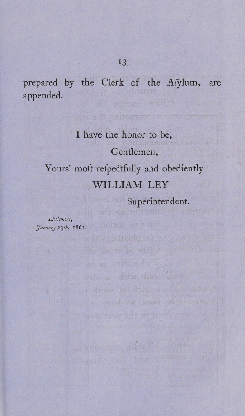 prepared by the Clerk of the Afylum, appended. I have the honor to be, Gentlemen, Yours’ moft refpedlfully and obediently WILLIAM LEY Superintendent. Littlemore, January 29^, 1861. are