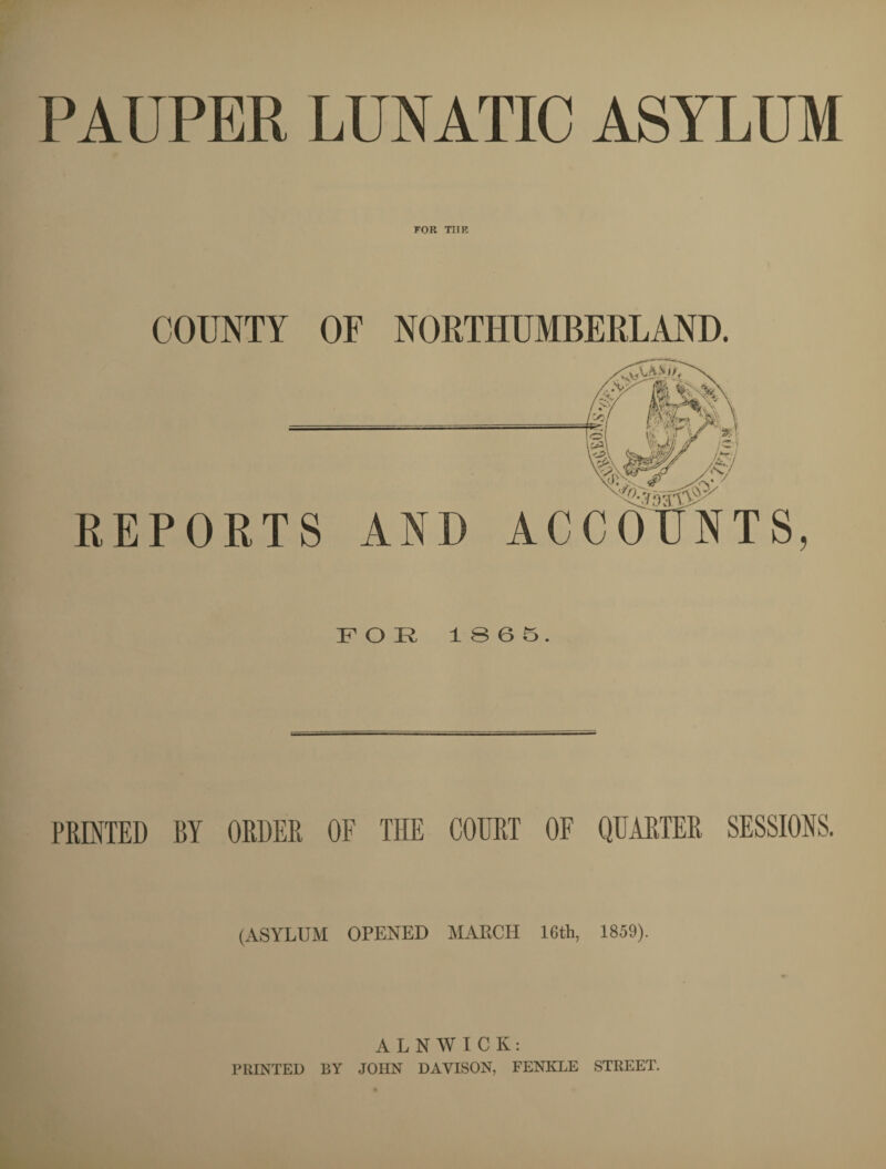 PAUPER LUNATIC ASYLUM FOR TIIK COUNTY OF NORTHUMBERLAND. REPORTS AND ACCOUNTS, FOR 1865. PRINTED BY ORDER OF THE COURT OF QUARTER SESSIONS. (ASYLUM OPENED MARCH 16th, 1859). ALNWICK: PRINTED BY JOHN DAVISON, FENKLE STREET.