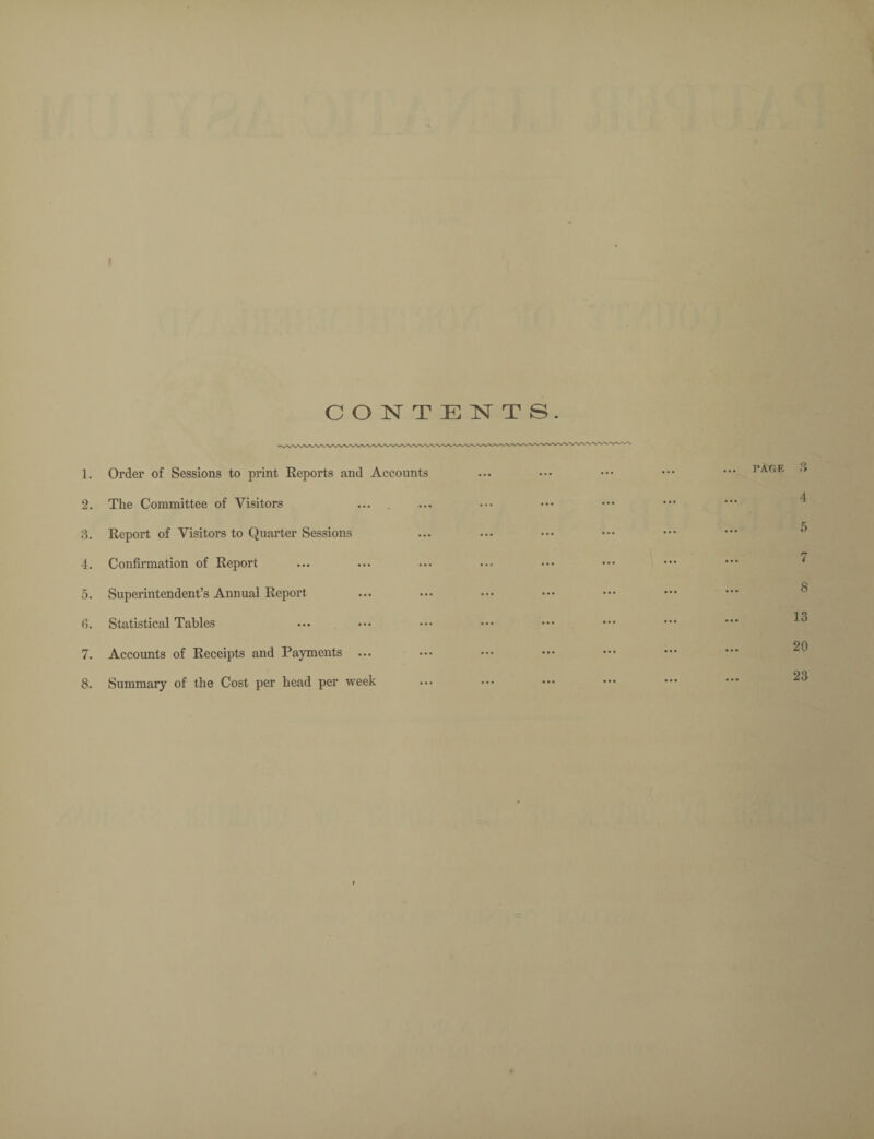 1. Order of Sessions to print Reports and Accounts 2. The Committee of Visitors 3. Report of Visitors to Quarter Sessions 4. Confirmation of Report 5. Superintendent’s Annual Report 6. Statistical Tables 7. Accounts of Receipts and Payments ... 8. Summary of the Cost per head per week