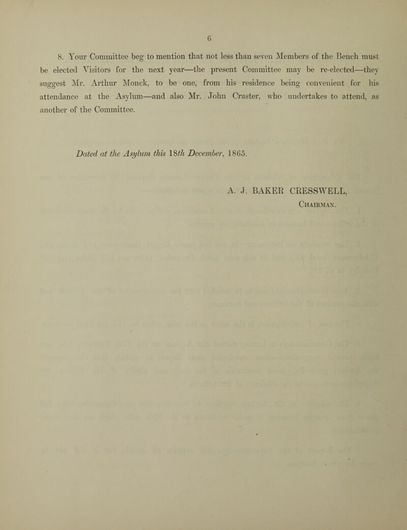 8. Your Committee beg to mention that not less than seven Members of the Bench must be elected Visitors for the next year—the present Committee may be re-elected—they suggest Mr. Arthur Monck, to be one, from his residence being convenient for his attendance at the Asylum—and also Mr. John Craster, who undertakes to attend, as another of the Committee. Dated at the Asylum this 18th December, 1865. A. J. BAKER CRESSWELL, Chairman.