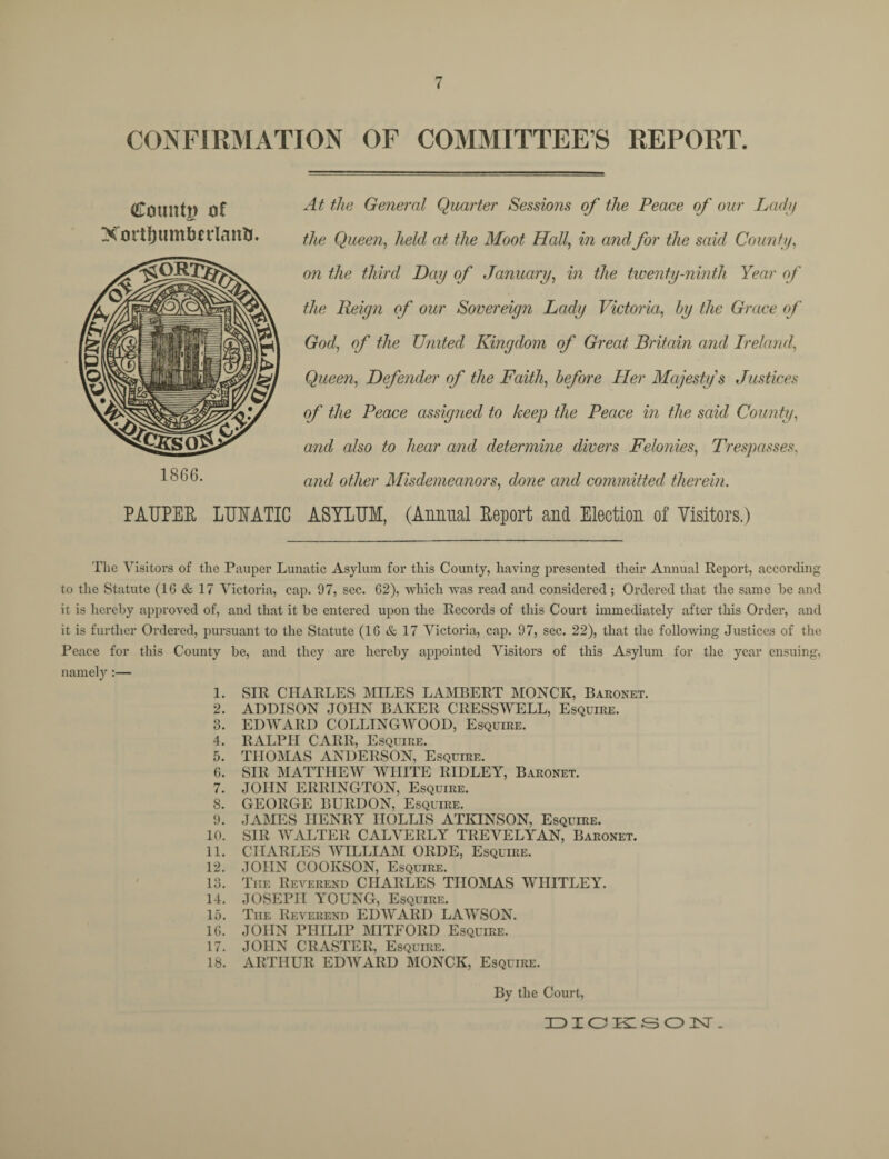 < CONFIRMATION OF COMMITTEES REPORT. Count!) of XortljumbnlaitO, 1866. At the General Quarter Sessions of the Peace of our Lady the Queen, held at the Moot Hall, in and for the said County, on the third Day of January, in the twenty-ninth Year of the Reign of our Sovereign Lady Victoria, by the Grace of Godj of the United Kingdom of Great Britain and Ireland, Queen, Defender of the Faith, before Her Majesty's Justices of the Peace assigned to keep the Peace in the said County, and also to hear and determine divers Felonies, Trespasses, and other Misdemeanors, done and committed therein. PAUPER LUNATIC ASYLUM, (Annual Report and Election of Visitors.) The Visitors of the Pauper Lunatic Asylum for this County, having presented their Annual Report, according to the Statute (16 & 17 Victoria, cap. 97, sec. 62), which was read and considered ; Ordered that the same be and it is hereby approved of, and that it be entered upon the Records of this Court immediately after this Order, and it is further Ordered, pursuant to the Statute (16 & 17 Victoria, cap. 97, sec. 22), that the following Justices of the Peace for this County be, and they are hereby appointed Visitors of this Asylum for the year ensuing, namely :— 1. SIR CHARLES MILES LAMBERT MONCK, Baronet. 2. ADDISON JOHN BAKER CRESSWELL, Esquire. 3. EDWARD COLLINGWOOD, Esquire. 4. RALPH CARR, Esquire. 5. THOMAS ANDERSON, Esquire. 6. SIR MATTHEW WHITE RIDLEY, Baronet. 7. JOHN ERRINGTON, Esquire. 8. GEORGE BURDON, Esquire. 9. JAMES HENRY HOLLIS ATKINSON, Esquire. 10. SIR WALTER CALVERLY TREVELYAN, Baronet. 11. CHARLES WILLIAM ORDE, Esquire. 12. JOHN COOKSON, Esquire. 13. Tiie Reverend CHARLES THOMAS WHITLEY. 14. JOSEPH YOUNG, Esquire. 15. The Reverend EDWARD LAWSON. 16. JOHN PHILIP MITFORD Esquire. 17. JOHN CRASTER, Esquire. 18. ARTHUR EDWARD MONCK, Esquire. By the Court, DICKSON.