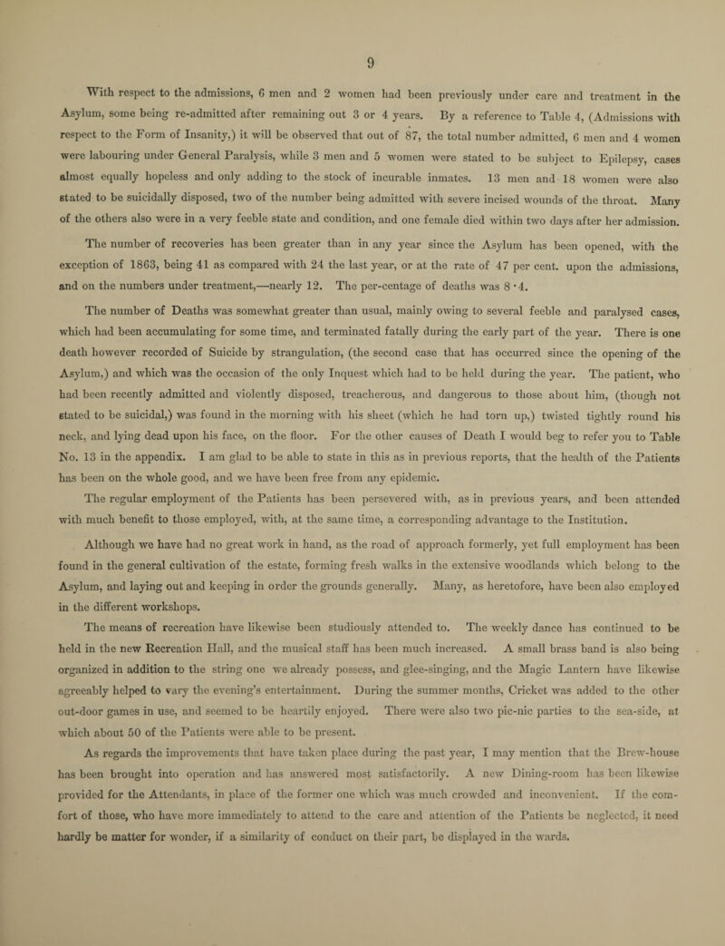 W ith respect to the admissions, 6 men and 2 women had been previously under care and treatment in the Asylum, some being re-admitted after remaining out 3 or 4 years. By a reference to Table 4, (Admissions with respect to the Form of Insanity,) it will be observed that out of 87, the total number admitted, G men and 4 women were labouring under General Paralysis, while 3 men and 5 women were stated to be subject to Epilepsy, cases almost equally hopeless and only adding to the stock of incurable inmates. 13 men and 18 women were also stated to be suicidally disposed, two of the number being admitted with severe incised wounds of the throat. Many of the others also were in a very feeble state and condition, and one female died within two days after her admission. The number of recoveries has been greater than in any year since the Asylum has been opened, with the exception of 1863, being 41 as compared with 24 the last year, or at the rate of 47 per cent, upon the admissions, and on the numbers under treatment,—nearly 12. The per-centage of deaths was 8 • 4. The number of Deaths was somewhat greater than usual, mainly owing to several feeble and paralysed cases, which had been accumulating for some time, and terminated fatally during the early part of the year. There is one death however recorded of Suicide by strangulation, (the second case that has occurred since the opening of the Asylum,) and which was the occasion of the only Inquest which had to be held during the year. The patient, who had been recently admitted and violently disposed, treacherous, and dangerous to those about him, (though not stated to be suicidal,) was found in the morning with his sheet (which he had torn up,) twisted tightly round his neck, and lying dead upon his face, on the floor. For the other causes of Death I would beg to refer you to Table No. 13 in the appendix. I am glad to be able to state in this as in previous reports, that the health of the Patients has been on the whole good, and we have been free from any epidemic. The regular employment of the Patients has been persevered with, as in previous years, and been attended with much benefit to those employed, with, at the same time, a corresponding advantage to the Institution. Although we have had no great work in hand, as the road of approach formerly, yet full employment has been found in the general cultivation of the estate, forming fresh walks in the extensive woodlands which belong to the Asylum, and laying out and keeping in order the grounds generally. Many, as heretofore, have been also employed in the different workshops. The means of recreation have likewise been studiously attended to. The weekly dance has continued to be held in the new Recreation Hall, and the musical staff has been much increased. A small brass band is also being organized in addition to the string one we already possess, and glee-singing, and the Magic Lantern have likewise agreeably helped to vary the evening’s entertainment. During the summer months, Cricket was added to the other out-door games in use, and seemed to be heartily enjoyed. There were also two pic-nic parties to the sea-side, at which about 50 of the Patients were able to be present. As regards the improvements that have taken place during the past year, I may mention that the Brew-house has been brought into operation and has answered most satisfactorily. A new Dining-room has been likewise provided for the Attendants, in place of the former one which was much crowded and inconvenient. If the com¬ fort of those, who have more immediately to attend to the care and attention of the Patients be neglected, it need hardly be matter for wonder, if a similarity of conduct on their part, be displayed in the wards.