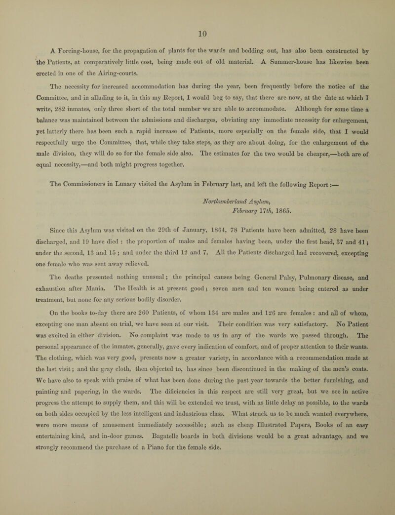 A Forcing-house, for the propagation of plants for the wards and bedding out, has also been constructed by the Patients, at comparatively little cost, being made out of old material. A Summer-house has likewise been erected in one of the Airing-courts. The necessity for increased accommodation has during the year, been frequently before the notice of the Committee, and in alluding to it, in this my Report, I would beg to say, that there are now, at the date at which I write, 282 inmates, only three short of the total number we are able to accommodate. Although for some time a balance was maintained between the admissions and discharges, obviating any immediate necessity for enlargement, yet latterly there has been such a rapid increase of Patients, more especially on the female side, that I would respectfully urge the Committee, that, while they take steps, as they are about doing, for the enlargement of the male division, they will do so for the female side also. The estimates for the two would be cheaper,—both are of equal necessity,—and both might progress together. The Commissioners in Lunacy visited the Asylum in February last, and left the following Report:— Northumberland Asylum, February 11th, 1865. Since this Asylum was visited on the 29th of January, 1864, 78 Patients have been admitted, 28 have been discharged, and 19 have died : the proportion of males and females having been, under the first head, 37 and 41; under the second, 13 and 15 ; and under the third 12 and 7. All the Patients discharged had recovered, excepting one female who was sent away relieved. The deaths presented nothing unusual; the principal causes being General Palsy, Pulmonary disease, and exhaustion after Mania. The Health is at present good; seven men and ten women being entered as under treatment, but none for any serious bodily disorder. On the books to-day there are 260 Patients, of whom 134 are males and 126 are females: and all of whom, excepting one man absent on trial, we have seen at our visit. Their condition was very satisfactory. No Patient was excited in either division. No complaint was made to us in any of the wards we passed through. The personal appearance of the inmates, generally, gave every indication of comfort, and of proper attention to their wants. The clothing, which was very good, presents now a greater variety, in accordance with a recommendation made at the last visit; and the gray cloth, then objected to, has since been discontinued in the making of the men’s coats. We have also to speak with praise of what has been done during the past year towards the better furnishing, and painting and papering, in the wards. The dificiencies in this respect are still very great, but we see in active progress the attempt to supply them, and this will be extended we trust, with as little delay as possible, to the wards on both sides occupied by the less intelligent and industrious class. What struck us to be much wanted everywhere, were more means of amusement immediately accessible; such as cheap Illustrated Papers, Books of an easy entertaining kind, and in-door games. Bagatelle boards in both divisions would be a great advantage, and we strongly recommend the purchase of a Piano for the female side.