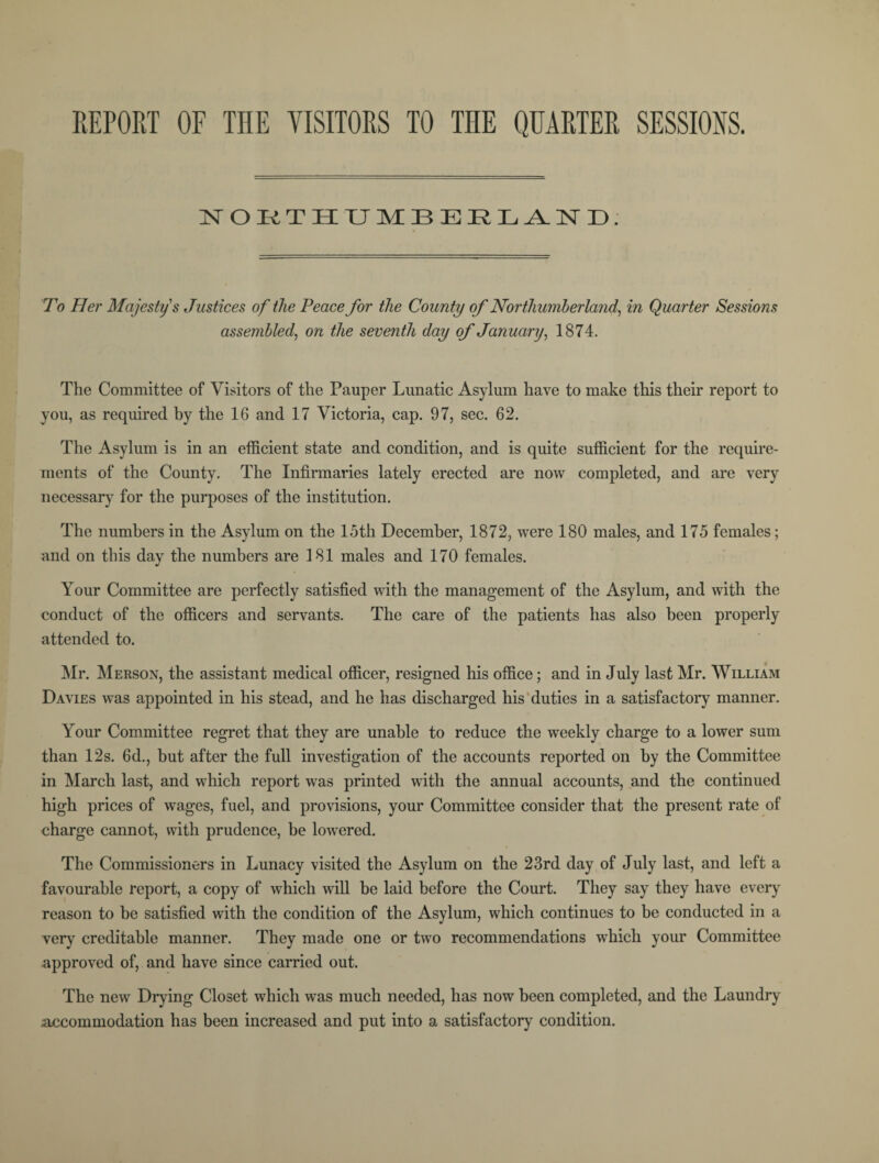 REPORT OF THE VISITORS TO THE QUARTER SESSIONS. NOKTHUMBEELAND; To Her Majesty s Justices of the Peace for the County of Northumberland, in Quarter Sessions assembled, on the seventh day of January, 1874. The Committee of Visitors of the Pauper Lunatic Asylum have to make this their report to you, as required by the 16 and 17 Victoria, cap. 97, sec. 62. The Asylum is in an efficient state and condition, and is quite sufficient for the require¬ ments of the County. The Infirmaries lately erected are now completed, and are very necessary for the purposes of the institution. The numbers in the Asylum on the 15th December, 1872, were 180 males, and 175 females; and on this day the numbers are 181 males and 170 females. Your Committee are perfectly satisfied with the management of the Asylum, and with the conduct of the officers and servants. The care of the patients has also been properly attended to. Mr. Merson, the assistant medical officer, resigned his office; and in July last Mr. William Davies was appointed in his stead, and he has discharged his duties in a satisfactory manner. Your Committee regret that they are unable to reduce the weekly charge to a lower sum than 12s. 6d., but after the full investigation of the accounts reported on by the Committee in March last, and which report was printed with the annual accounts, and the continued high prices of wages, fuel, and provisions, your Committee consider that the present rate of charge cannot, with prudence, be lowered. The Commissioners in Lunacy visited the Asylum on the 23rd day of July last, and left a favourable report, a copy of which will be laid before the Court. They say they have every reason to be satisfied with the condition of the Asylum, which continues to be conducted in a very creditable manner. They made one or two recommendations which your Committee approved of, and have since carried out. The new Drying Closet which was much needed, has now been completed, and the Laundry accommodation has been increased and put into a satisfactory condition.