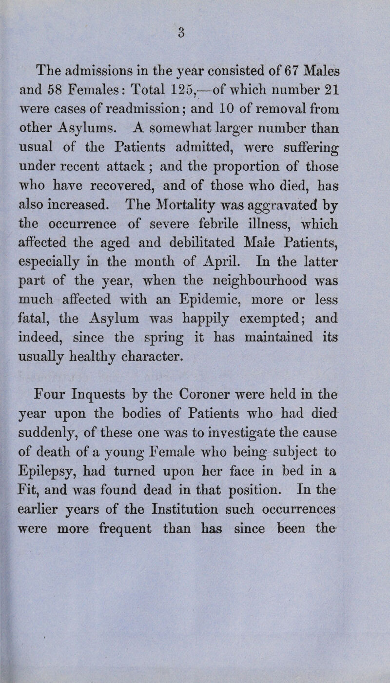 The admissions in the year consisted of 67 Males and 58 Females: Total 125,—of which number 21 were cases of readmission; and 10 of removal from other Asylums. A somewhat larger number than usual of the Patients admitted, were suffering under recent attack; and the proportion of those who have recovered, and of those who died, has also increased. The Mortality was aggravated by the occurrence of severe febrile illness, which affected the aged and debilitated Male Patients, especially in the month of April. In the latter part of the year, when the neighbourhood was much affected with an Epidemic, more or less fatal, the Asylum was happily exempted; and indeed, since the spring it has maintained its usually healthy character. Four Inquests by the Coroner were held in the year upon the bodies of Patients who had died suddenly, of these one was to investigate the cause of death of a young Female who being subject to Epilepsy, had turned upon her face in bed in a Fit, and was found dead in that position. In the earlier years of the Institution such occurrences were more frequent than has since been the