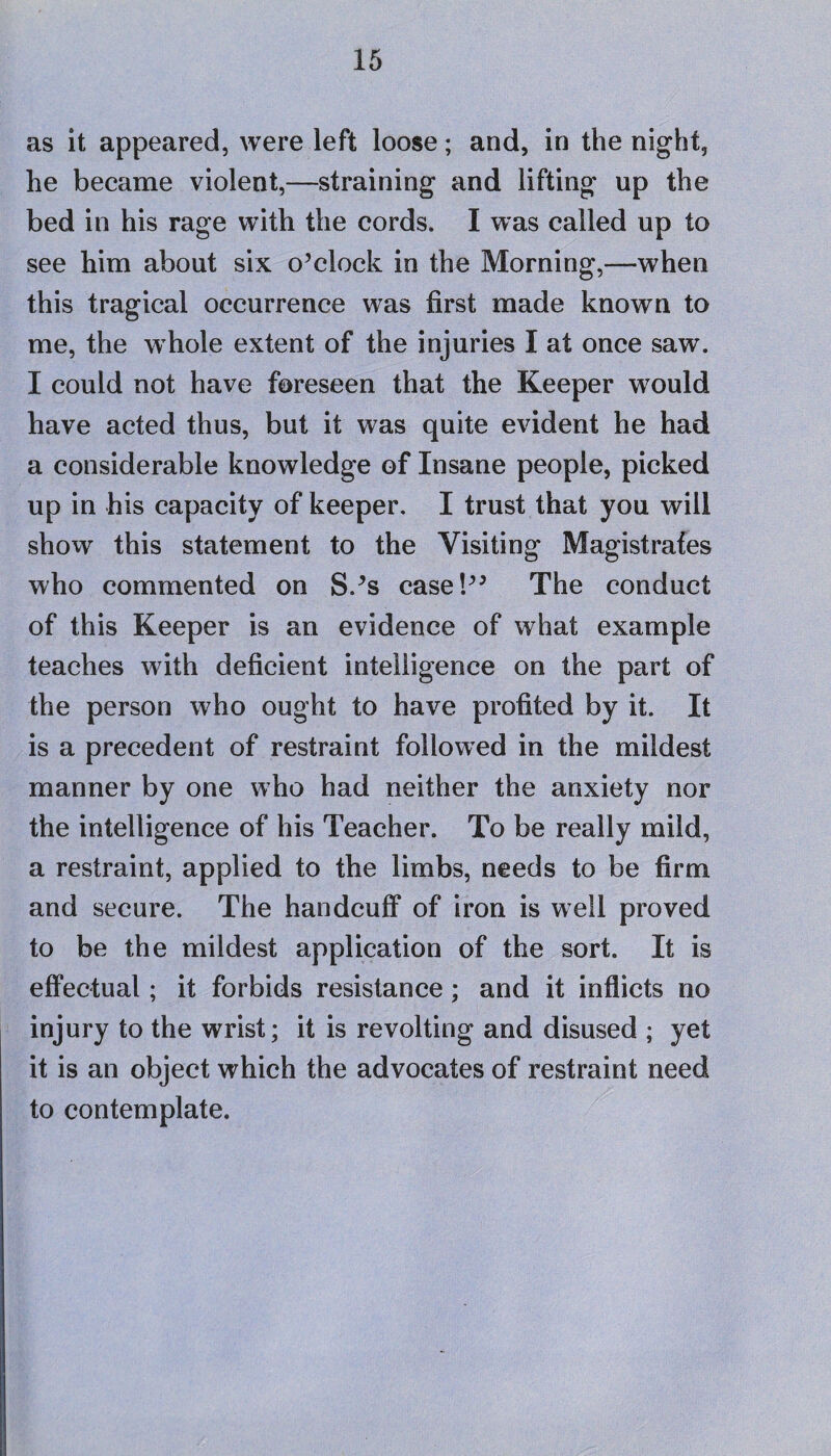 as it appeared, were left loose; and, in the night, he became violent,—straining and lifting up the bed in his rage with the cords. I was called up to see him about six o’clock in the Morning,—when this tragical occurrence was first made known to me, the whole extent of the injuries I at once saw. I could not have foreseen that the Keeper wrould have acted thus, but it was quite evident he had a considerable knowledge of Insane people, picked up in his capacity of keeper. I trust that you will show this statement to the Visiting Magistrates who commented on S.’s case!” The conduct of this Keeper is an evidence of what example teaches with deficient intelligence on the part of the person who ought to have profited by it. It is a precedent of restraint followed in the mildest manner by one who had neither the anxiety nor the intelligence of his Teacher. To be really mild, a restraint, applied to the limbs, needs to be firm and secure. The handcuff of iron is well proved to be the mildest application of the sort. It is effectual; it forbids resistance; and it inflicts no injury to the wrist; it is revolting and disused ; yet it is an object which the advocates of restraint need to contemplate.