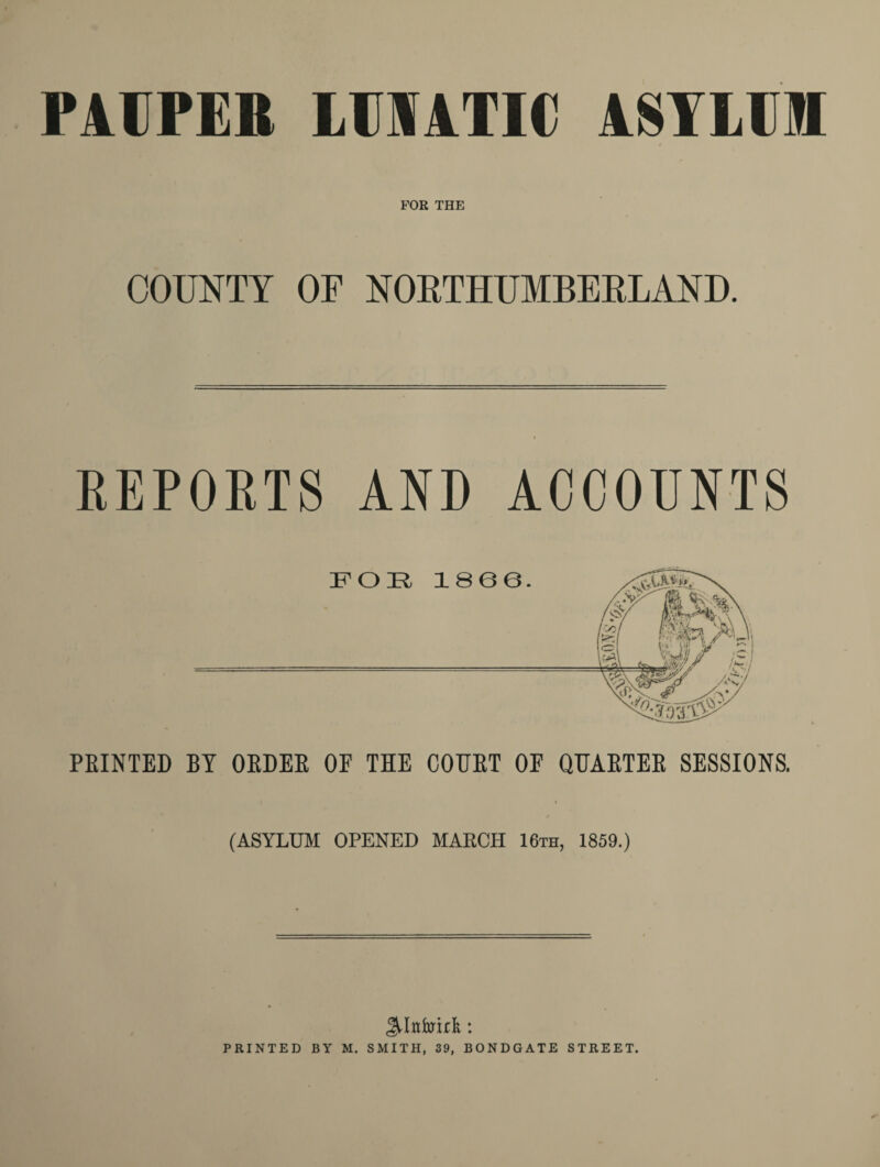 PAUPER LTOATIC ASYLUM FOR THE COUNTY OF NORTHUMBERLAND. REPORTS AND ACCOUNTS PRINTED BY ORDER OP THE COURT OF QUARTER SESSIONS. (ASYLUM OPENED MARCH 16th, 1859.)