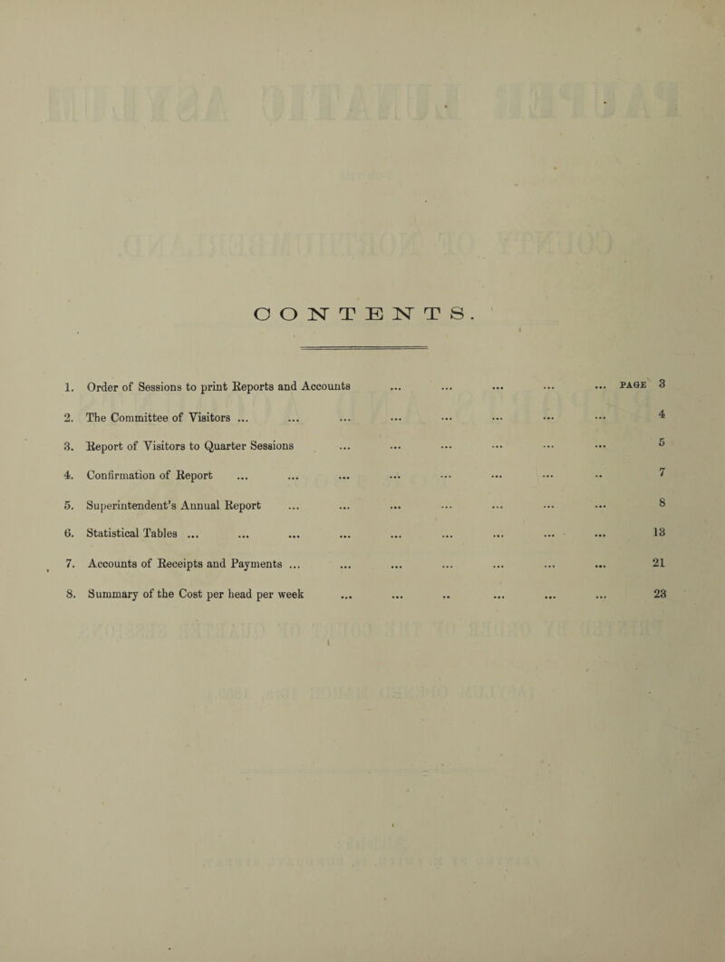 CONTENTS 1. Order of Sessions to print Reports and Accounts 2. The Committee of Visitors ... 3. Report of Visitors to Quarter Sessions 4. Confirmation of Report 5. Superintendent’s Annual Report 6. Statistical Tables ... 7. Accounts of Receipts and Payments ... 8. Summary of the Cost per head per week PAGE 3 4 5 7 8 13 21 23 l
