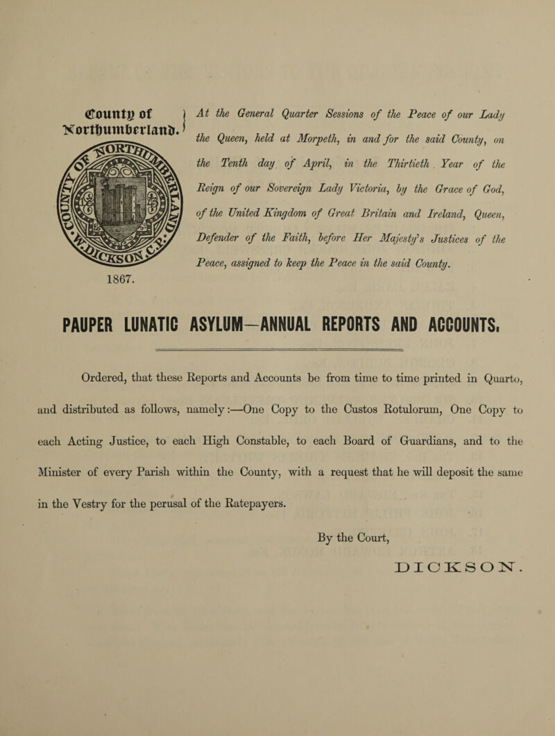 tfountj) of XortfmmberlatiiK 1867. At the General Quarter Sessions of the Peace of our Lady the Queen, held at Morpeth, in and for the said County, on the Tenth day of April, in the Thirtieth . Year of the Reign of our Sovereign Lady Victoria, by the Grace of God, of the United Kingdom of Great Britain and Ireland, Queen, Defender of the Faith, before Her Majesty’s Justices of the Peace, assigned to keep the Peace in the said County. PAUPER LUNATIC ASYLUM-ANNUAL REPORTS AND ACCOUNTS, Ordered, that these Reports and Accounts be from time to time printed in Quarto, and distributed as follows, namely:—One Copy to the Custos Rotulorum, One Copy to each Acting Justice, to each High Constable, to each Board of Guardians, and to the Minister of every Parish within the County, with a request that he will deposit the same in the Vestry for the perusal of the Ratepayers. By the Court,