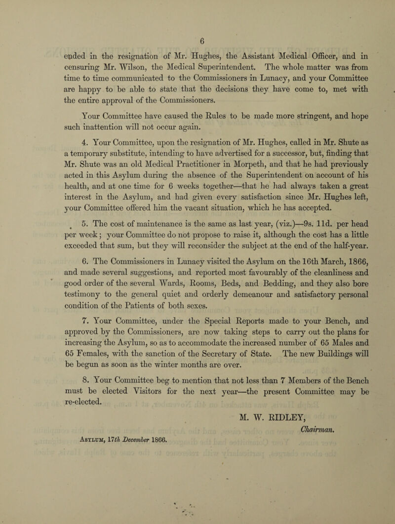 elided in the resignation of Mr. Hughes, the Assistant Medical Officer, and in censuring Mr. Wilson, the Medical Superintendent. The whole matter was from time to time communicated to the Commissioners in Lunacy, and your Committee are happy to be able to state that the decisions they have come to, met with the entire approval of the Commissioners. Your Committee have caused the Rules to be made more stringent, and hope such inattention will not occur again. 4. Your Committee, upon the resignation of Mr. Hughes, called in Mr. Shute as a temporary substitute, intending to have advertised for a successor, but, finding that Mr. Shute was an old Medical Practitioner in Morpeth, and that he had previously acted in this Asylum during the absence of the Superintendent on account of his health, and at one time for 6 weeks together—that he had always taken a great interest in the Asylum, and had given every satisfaction since Mr. Hughes left, your Committee offered him the vacant situation, which he has accepted. 5. The cost of maintenance is the same as last year, (viz.)—9s. lid. per head per week; your Committee do not propose to raise it, although the cost has a little exceeded that sum, but they will reconsider the subject at the end of the half-year. 6. The Commissioners in Lunacy visited the Asylum on the 16th March, 1866, and made several suggestions, and reported most favourably of the cleanliness and good order of the several Wards, Rooms, Beds, and Bedding, and they also bore testimony to the general quiet and orderly demeanour and satisfactory personal condition of the Patients of both sexes. 7. Your Committee, under the Special Reports made to your Bench, and approved by the Commissioners, are now taking steps to carry out the plans for increasing the Asylum, so as to accommodate the increased number of 65 Males and 65 Females, with the sanction of the Secretary of State. The new Buildings will be begun as soon as the winter months are over. t 8. Your Committee beg to mention that not less than 7 Members of the Bench must be elected Visitors for the next year—the present Committee may be re-elected. M. W. RIDLEY, Chairman. Asylum, Ylth December 1866.