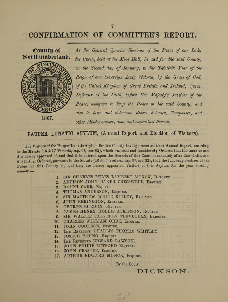 7 CONFIRMATION OF COMMITTEE’S REPORT. «rount|) of Nortftumborlan&. 1867. At the General Quarter Sessions of the Peace of our Lady the Queen, held at the Moot Hall, in and for the said County, on the Second day of January, in the Thirtieth Year of the Reign of our Sovereign Lady Victoria, by the Grace of God, of the United Kingdom of Great Britain and Ireland, Queen, Defender of the Faith, before Her Majesty's Justices of the Peace, assigned to keep the Peace in the said County, and also to hear and determine divers Felonies, Trespasses, and other Misdemeanors, done and committed therein. PAUPER LUNATIC ASYLUM, (Annual Report and Election of Visitors). The Visitors of the Pauper Lunatic Asylum for this County having presented their Annual Eeport, according to the Statute (16 & 17 Victoria, cap. 97, sec. 62), which was read and considered; Ordered that the same be and it is hereby approved of, and that it be entered upon the Eecords of this Court immediately after this Order, and it is further Ordered, pursuant to the Statute (16 & 17 Victoria, cap. 97, sec. 22), that the following Justices of the Peace for this County be, and they are hereby appointed Visitors of this Asylum for the year ensuing, namely:— 1. SIE CHAELES MILES LAMBEET MONCK, Baeonet. 2. ADDISON JOHN BAKEE CEESSWELL, Esquiee. 3. EALPH CAEE, Esquiee. 4. THOMAS ANDEESON, Esquiee. 5. SIE MATTHEW WHITE EIDLEY, Baeonet. 6. JOHN EEEINGTON, Esquiee. 7. GEOEGE BIJEDON, Esquiee. 8. JAMES HENEY HOLLIS ATKINSON, Esquiee. 9. SIE WALTEE CALVEELY TEEVELYAN, Baeonet. 10. CHAELES WILLIAM OEDE, Esquiee. 11. JOHN COOKSON, Esquiee. 12. The Eeyeeend CHAELES THOMAS WHITLEY. 13. JOSEPH YOUNG, Esquiee. 14. The Eeyeeend EDWAED LAWSON. 15. JOHN PHILIP MITFOED Esquiee. 16. JOHN CEASTEE, Esquiee. 17. AETHUE EDWAED MONCK, Esquiee. By the Court,